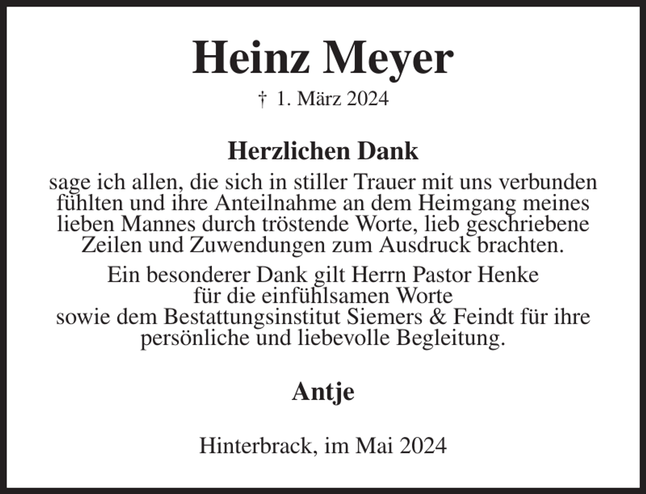 <p>Heinz Meyer<br />† 1. März 2024<br />Herzlichen Dank<br />sage ich allen, die sich in stiller Trauer mit uns verbunden fühlten und ihre Anteilnahme an dem Heimgang meines lieben Mannes durch tröstende Worte, lieb geschriebene Zeilen und Zuwendungen zum Ausdruck brachten.<br />Ein besonderer Dank gilt Herrn Pastor Henke<br />für die einfühlsamen Worte<br />sowie dem Bestattungsinstitut Siemers &amp; Feindt für ihre persönliche und liebevolle Begleitung.<br />Antje<br />Hinterbrack, im Mai 2024</p>
