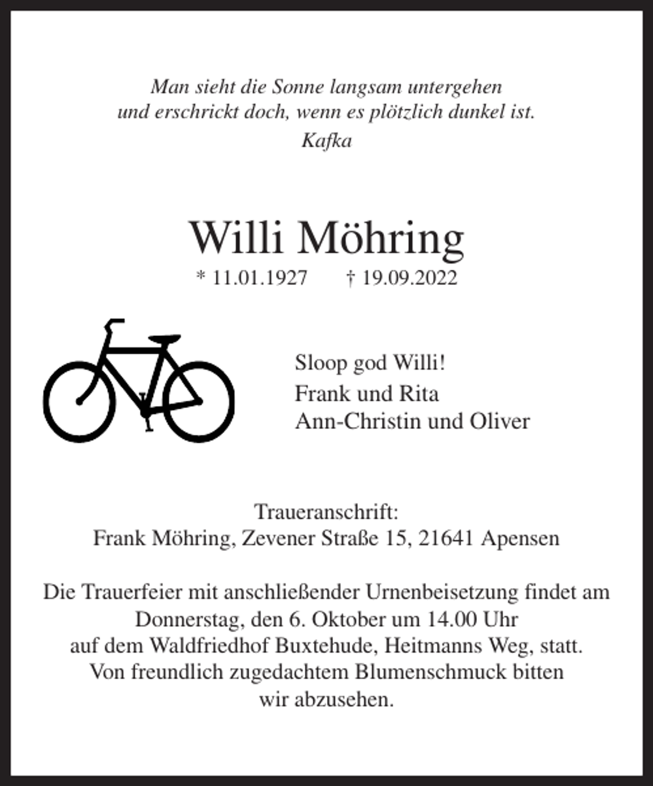 <p>Man sieht die Sonne langsam untergehen<br />und erschrickt doch, wenn es plötzlich dunkel ist.<br />Kafka<br />Willi Möhring<br />* 11.01.1927 † 19.09.2022<br />Sloop god Willi!<br />Frank und Rita<br />Ann-Christin und Oliver<br />Traueranschrift:<br />Frank Möhring, Zevener Straße 15, 21641 Apensen</p><p>Die Trauerfeier mit anschließender Urnenbeisetzung findet am Donnerstag, den 6. Oktober um 14.00 Uhr<br />auf dem Waldfriedhof Buxtehude, Heitmanns Weg, statt.<br />Von freundlich zugedachtem Blumenschmuck bitten<br />wir abzusehen.</p>