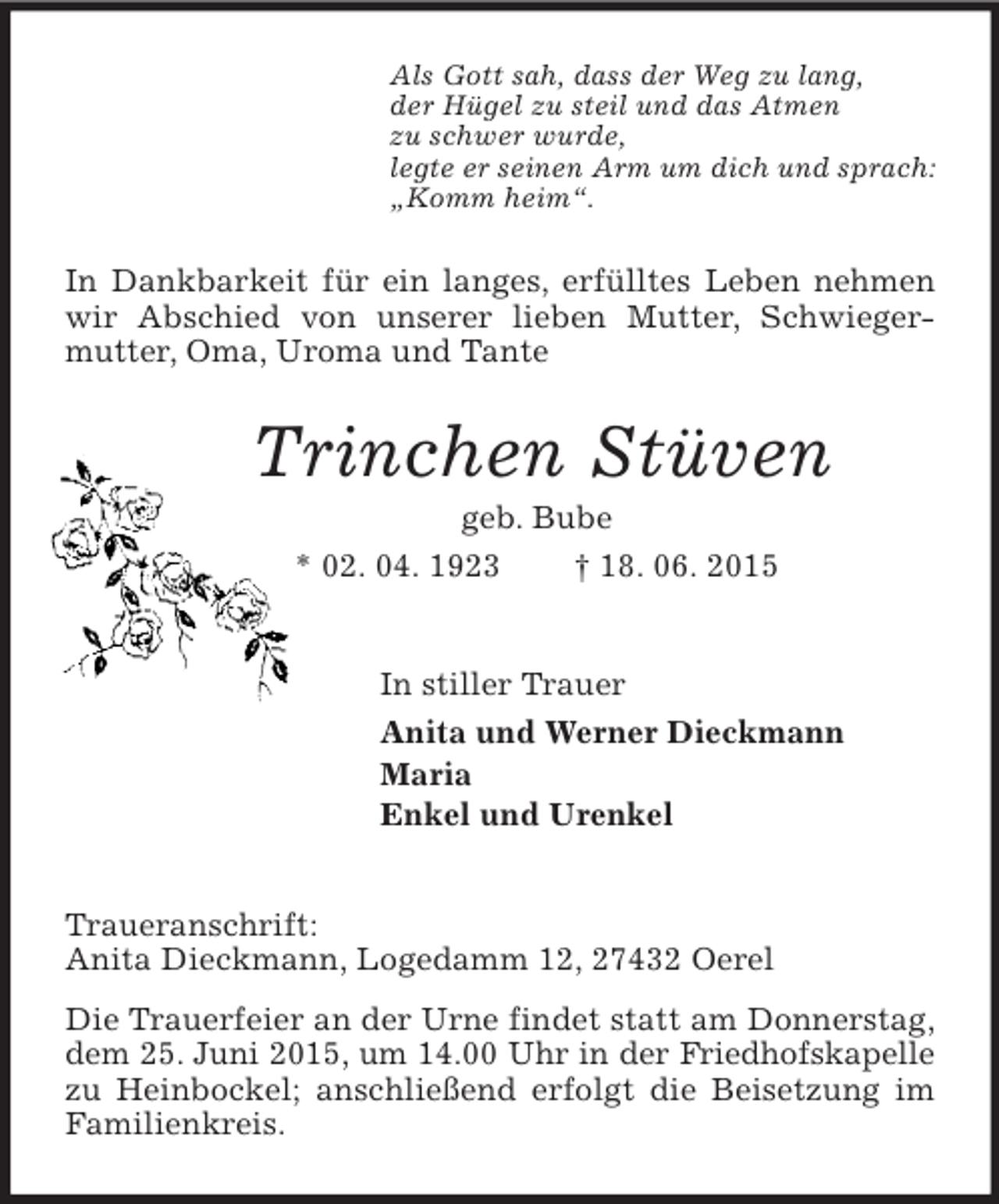<p>Als Gott sah, dass der Weg zu lang,<br />der Hügel zu steil und das Atmen<br />zu schwer wurde,<br />legte er seinen Arm um dich und sprach:<br />„Komm heim“.<br />In Dankbarkeit für ein langes, erfülltes Leben nehmen wir Abschied von unserer lieben Mutter, Schwieger-mutter, Oma, Uroma und Tante<br />Trinchen Stüven<br />geb. Bube<br />* 02. 04. 1923 † 18. 06. 2015<br />In stiller Trauer<br />Anita und Werner Dieckmann<br />Maria<br />Enkel und Urenkel<br />Traueranschrift:<br />Anita Dieckmann, Logedamm 12, 27432 Oerel<br />Die Trauerfeier an der Urne findet statt am Donnerstag, dem 25. Juni 2015, um 14.00 Uhr in der Friedhofskapelle<br />zu Heinbockel; anschließend erfolgt die Beisetzung im Familienkreis.</p>