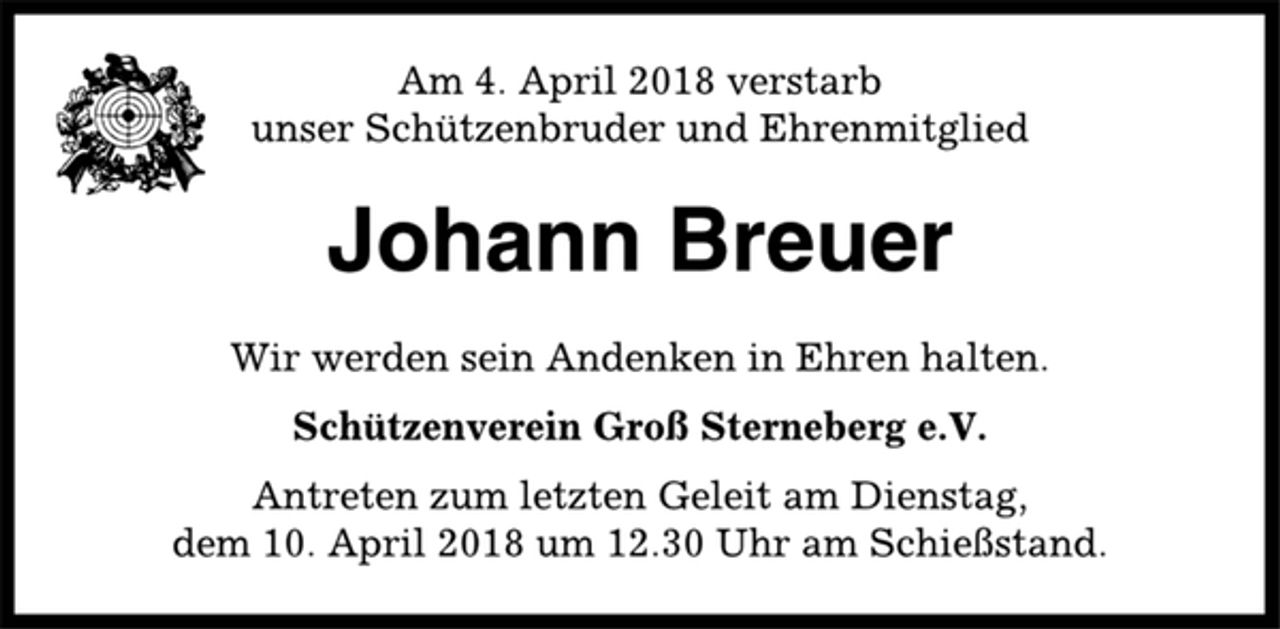 <p>Am 4. April 2018 verstarb<br />unser Schützenbruder und Ehrenmitglied<br />Johann Breuer<br />Wir werden sein Andenken in Ehren halten.<br />Schützenverein Groß Sterneberg e.V.<br />Antreten zum letzten Geleit am Dienstag,<br />dem 10. April 2018 um 12.30 Uhr am Schießstand.</p>