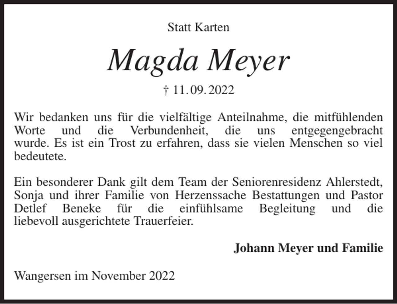 <p>Statt Karten<br />Magda Meyer<br />† 11. 09. 2022<br />Wir bedanken uns für die vielfältige Anteilnahme, die mitfühlenden Worte und die Verbundenheit, die uns entgegengebracht<br />wurde. Es ist ein Trost zu erfahren, dass sie vielen Menschen so viel bedeutete.</p><p>Ein besonderer Dank gilt dem Team der Seniorenresidenz Ahlerstedt, Sonja und ihrer Familie von Herzenssache Bestattungen und Pastor Detlef Beneke für die einfühlsame Begleitung und die<br />liebevoll ausgerichtete Trauerfeier.<br />Johann Meyer und Familie<br />Wangersen im November 2022</p>