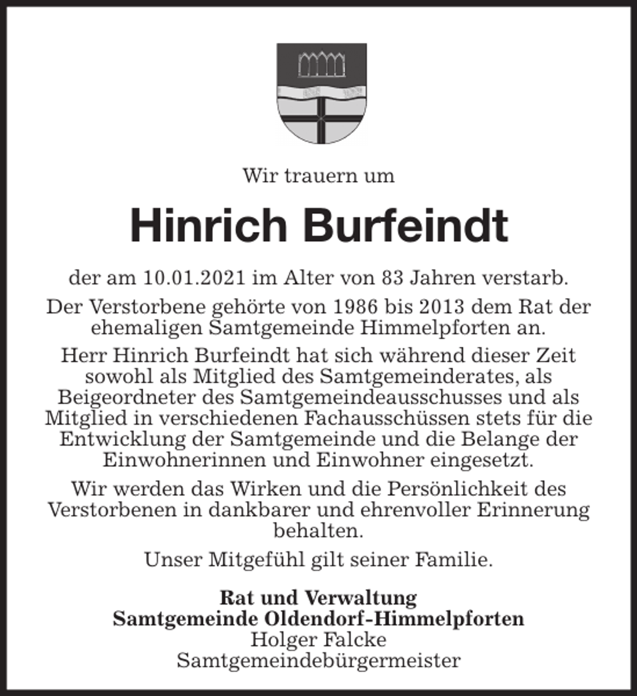 <p>Wir trauern um<br />Hinrich Burfeindt<br />der am 10.01.2021 im Alter von 83 Jahren verstarb.<br />Der Verstorbene gehörte von 1986 bis 2013 dem Rat der ehemaligen Samtgemeinde Himmelpforten an.<br />Herr Hinrich Burfeindt hat sich während dieser Zeit<br />sowohl als Mitglied des Samtgemeinderates, als<br />Beigeordneter des Samtgemeindeausschusses und als Mitglied in verschiedenen Fachausschüssen stets für die Entwicklung der Samtgemeinde und die Belange der Einwohnerinnen und Einwohner eingesetzt.<br />Wir werden das Wirken und die Persönlichkeit des<br />Verstorbenen in dankbarer und ehrenvoller Erinnerung behalten.<br />Unser Mitgefühl gilt seiner Familie.<br />Rat und Verwaltung<br />Samtgemeinde Oldendorf-Himmelpforten<br />Holger Falcke<br />Samtgemeindebürgermeister</p>