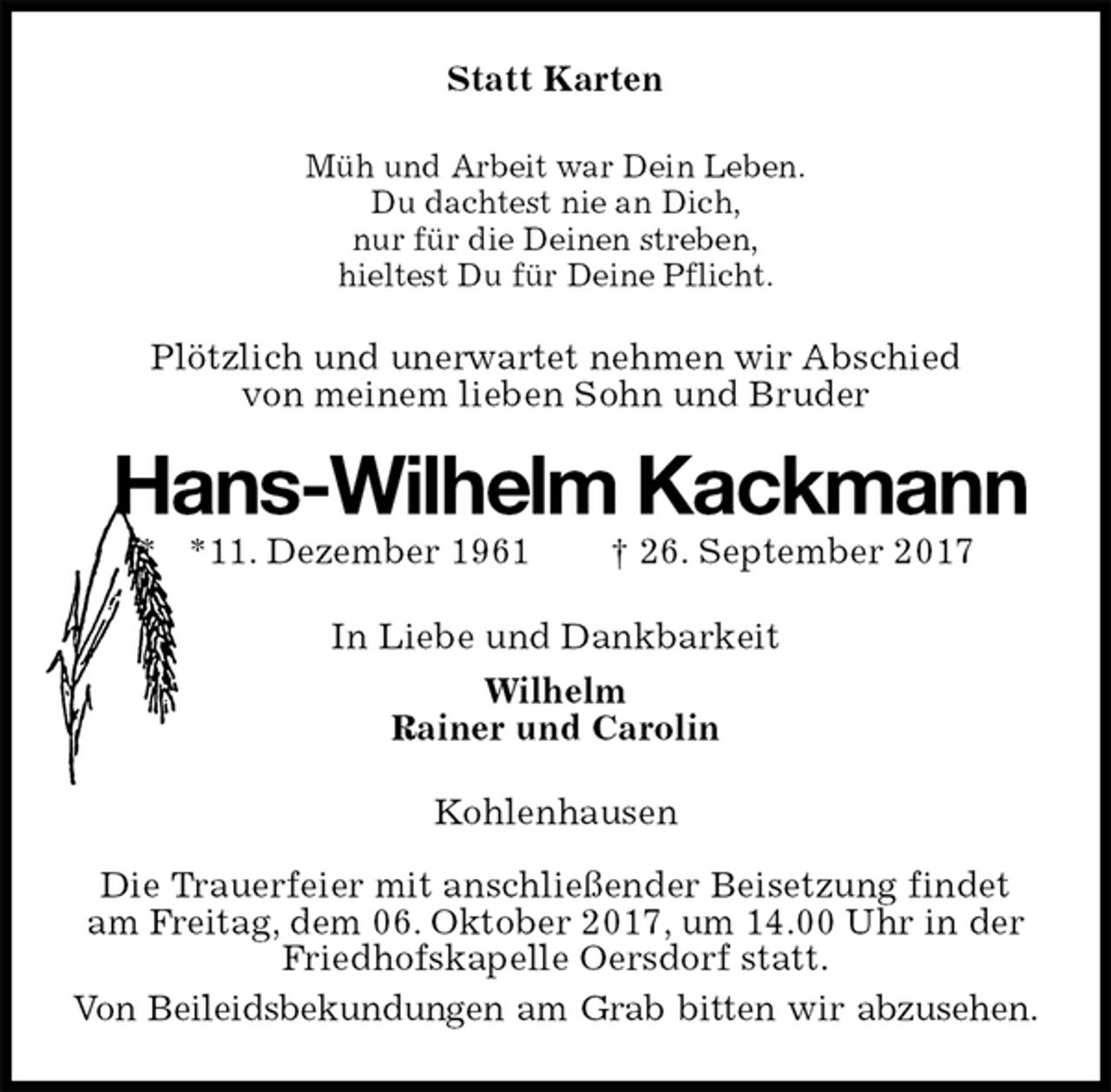 <p>Statt Karten<br />Müh und Arbeit war Dein Leben.<br />Du dachtest nie an Dich,<br />nur für die Deinen streben,<br />hieltest Du für Deine Pflicht.<br />Plötzlich und unerwartet nehmen wir Abschied<br />von meinem lieben Sohn und Bruder<br />Hans-Wilhelm Kackmann<br />* *11. Dezember 1961 † 26. September 2017<br />In Liebe und Dankbarkeit<br />Wilhelm<br />Rainer und Carolin<br />Kohlenhausen</p><p>Die Trauerfeier mit anschließender Beisetzung findet am Freitag, dem 06. Oktober 2017, um 14.00 Uhr in der Friedhofskapelle Oersdorf statt.<br />Von Beileidsbekundungen am Grab bitten wir abzusehen.</p>