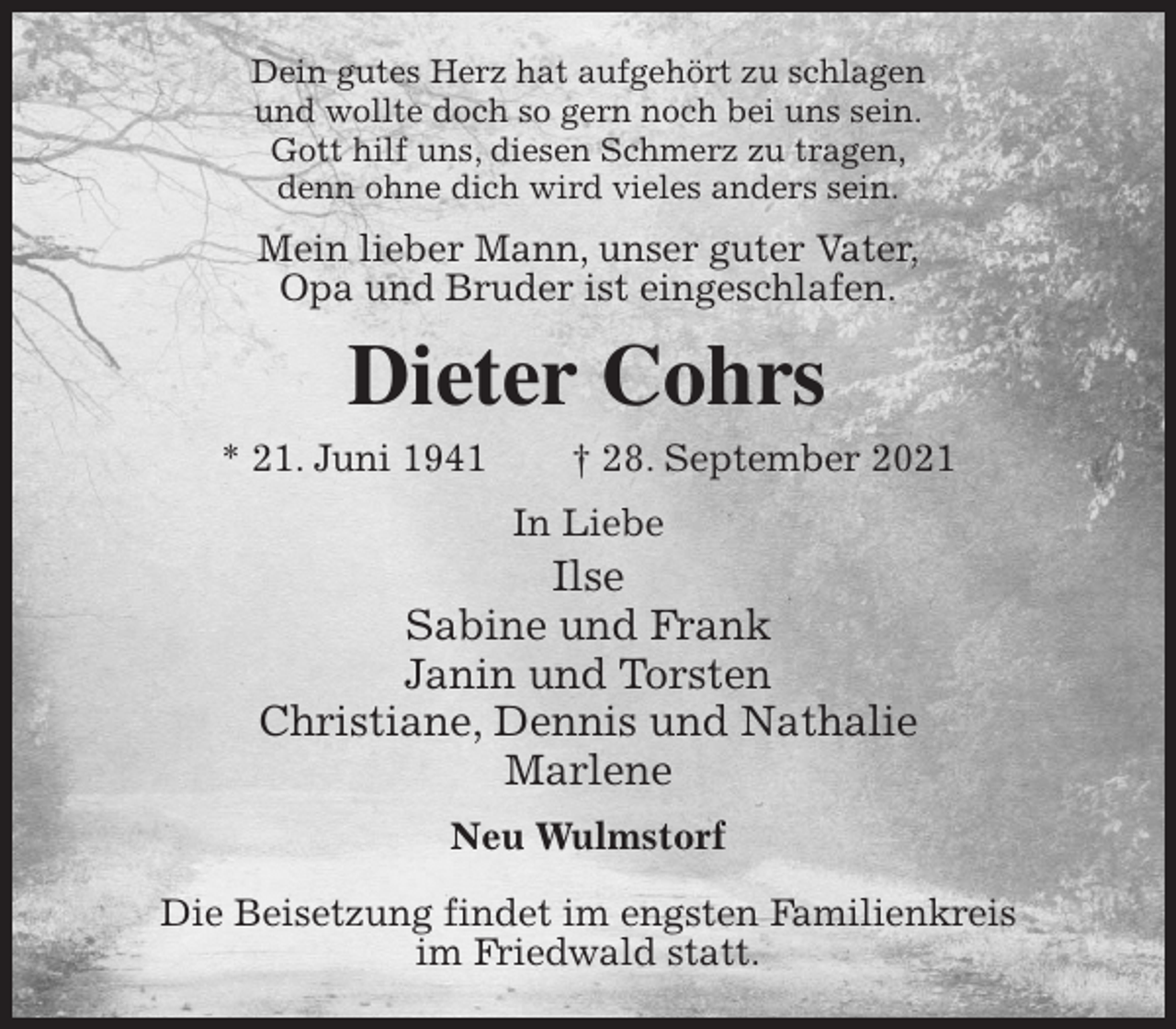 <p>Dein gutes Herz hat aufgehört zu schlagen<br />und wollte doch so gern noch bei uns sein.<br />Gott hilf uns, diesen Schmerz zu tragen,<br />denn ohne dich wird vieles anders sein.<br />Mein lieber Mann, unser guter Vater,<br />Opa und Bruder ist eingeschlafen.<br />Dieter Cohrs<br />* 21. Juni 1941 † 28. September 2021<br />In Liebe<br />Ilse<br />Sabine und Frank<br />Janin und Torsten<br />Christiane, Dennis und Nathalie<br />Marlene<br />Neu Wulmstorf</p>
<p>Die Beisetzung findet im engsten Familienkreis<br />im Friedwald statt.</p>