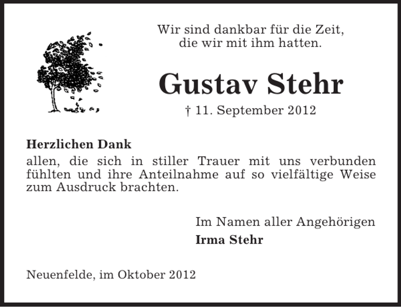 <p>Wir sind dankbar für die Zeit,<br />die wir mit ihm hatten.</p><p>Gustav Stehr<br />† 11. September 2012<br />Herzlichen Dank<br />allen, die sich in stiller Trauer mit uns verbunden<br />fühlten und ihre Anteilnahme auf so vielfältige Weise<br />zum Ausdruck brachten.<br />Im Namen aller Angehörigen<br />Irma Stehr<br />Neuenfelde, im Oktober 2012</p>