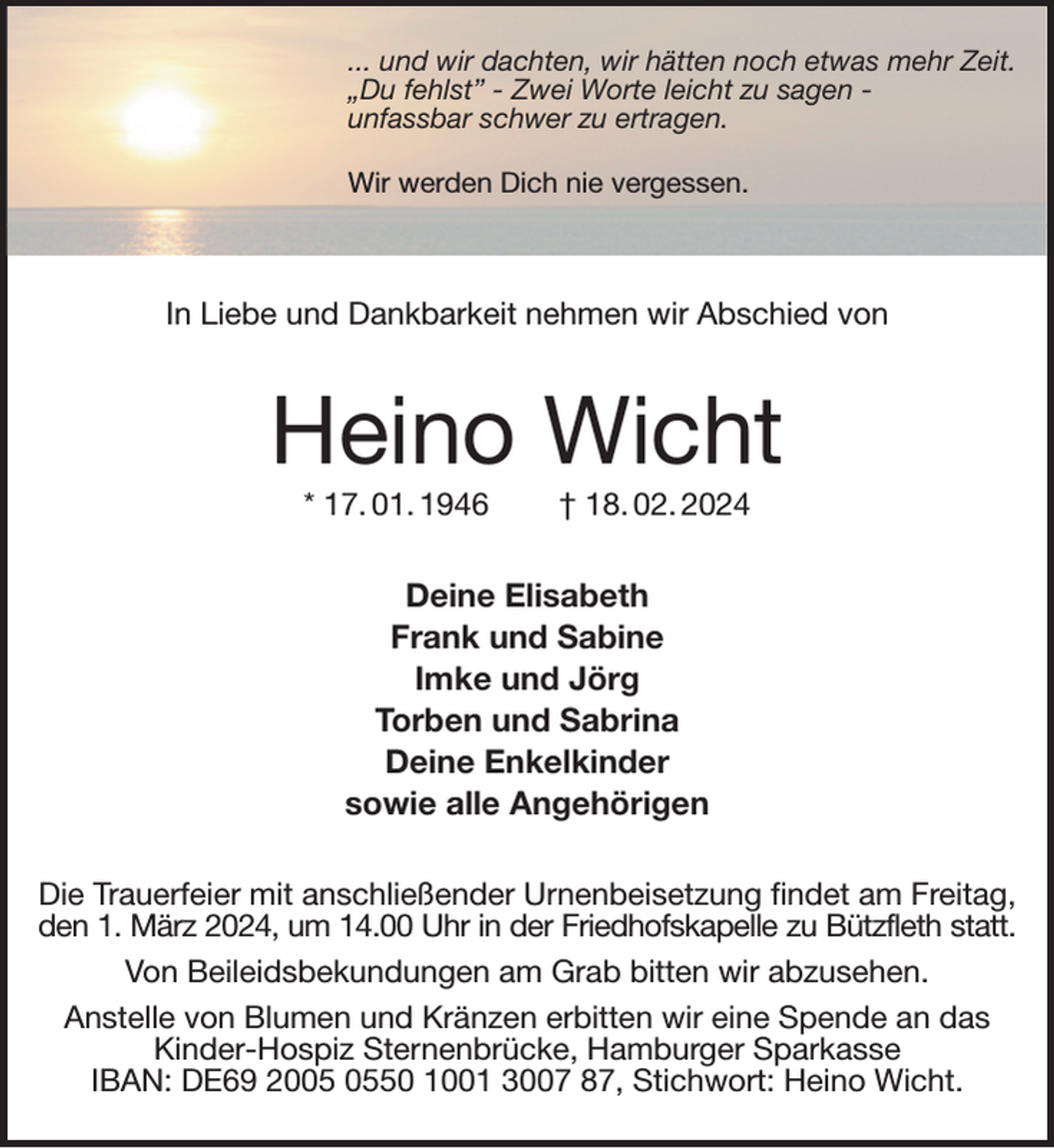 <p>... und wir dachten, wir hätten noch etwas mehr Zeit.<br />„Du fehlst” - Zwei Worte leicht zu sagen -<br />unfassbar schwer zu ertragen.</p><p>Wir werden Dich nie vergessen.</p><p>In Liebe und Dankbarkeit nehmen wir Abschied von<br />Heino Wicht<br />* 17. 01. 1946 † 18. 02. 2024<br />Deine Elisabeth<br />Frank und Sabine<br />Imke und Jörg<br />Torben und Sabrina<br />Deine Enkelkinder<br />sowie alle Angehörigen<br />Die Trauerfeier mit anschließender Urnenbeisetzung findet am Freitag,<br />den 1. März 2024, um 14.00 Uhr in der Friedhofskapelle zu Bützfleth statt.<br />Von Beileidsbekundungen am Grab bitten wir abzusehen.<br />Anstelle von Blumen und Kränzen erbitten wir eine Spende an das Kinder-Hospiz Sternenbrücke, Hamburger Sparkasse<br />IBAN: DE69 2005 0550 1001 3007 87, Stichwort: Heino Wicht.</p>