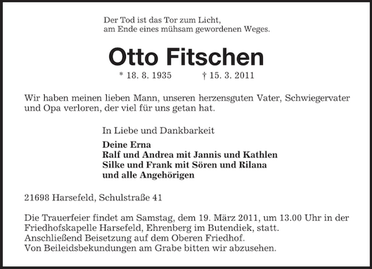 <p>Der Tod ist das Tor zum Licht,<br />am Ende eines mühsam gewordenen Weges.<br />Otto Fitschen<br />* 18. 8. 1935 † 15. 3. 2011<br />Wir haben meinen lieben Mann, unseren herzensguten Vater, Schwiegervater<br />und Opa verloren, der viel für uns getan hat.<br />In Liebe und Dankbarkeit<br />Deine Erna<br />Ralf und Andrea mit Jannis und Kathlen<br />Silke und Frank mit Sören und Rilana<br />und alle Angehörigen<br />21698 Harsefeld, Schulstraße 41</p><p>Die Trauerfeier findet am Samstag, dem 19. März 2011, um 13.00 Uhr in der<br />Friedhofskapelle Harsefeld, Ehrenberg im Butendiek, statt.<br />Anschließend Beisetzung auf dem Oberen Friedhof.<br />Von Beileidsbekundungen am Grabe bitten wir abzusehen.</p>