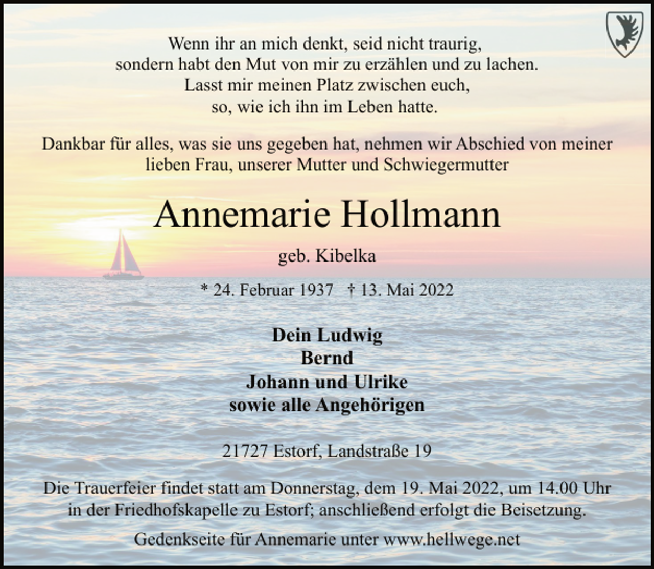 <p>Wenn ihr an mich denkt, seid nicht traurig,<br />sondern habt den Mut von mir zu erzählen und zu lachen.<br />Lasst mir meinen Platz zwischen euch,<br />so, wie ich ihn im Leben hatte.<br />Dankbar für alles, was sie uns gegeben hat, nehmen wir Abschied von meiner lieben Frau, unserer Mutter und Schwiegermutter<br />Annemarie Hollmann<br />geb. Kibelka<br />* 24. Februar 1937 † 13. Mai 2022<br />Dein Ludwig<br />Bernd<br />Johann und Ulrike<br />sowie alle Angehörigen<br />21727 Estorf, Landstraße 19<br />Die Trauerfeier findet statt am Donnerstag, dem 19. Mai 2022, um 14.00 Uhr in der Friedhofskapelle zu Estorf; anschließend erfolgt die Beisetzung.<br />Gedenkseite für Annemarie unter www.hellwege.net</p>