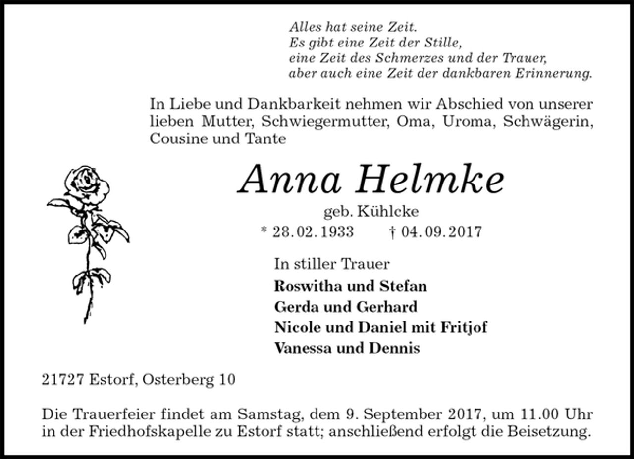 <p>Alles hat seine Zeit.<br />Es gibt eine Zeit der Stille,<br />eine Zeit des Schmerzes und der Trauer,<br />aber auch eine Zeit der dankbaren Erinnerung.<br />In Liebe und Dankbarkeit nehmen wir Abschied von unserer lieben Mutter, Schwiegermutter, Oma, Uroma, Schwägerin, Cousine und Tante<br />Anna Helmke<br />geb. Kühlcke<br />* 28. 02. 1933 † 04. 09. 2017<br />In stiller Trauer<br />Roswitha und Stefan<br />Gerda und Gerhard<br />Nicole und Daniel mit Fritjof<br />Vanessa und Dennis<br />21727 Estorf, Osterberg 10</p>
<p>Die Trauerfeier findet am Samstag, dem 9. September 2017, um 11.00 Uhr in der Friedhofskapelle zu Estorf statt; anschließend erfolgt die Beisetzung.</p>