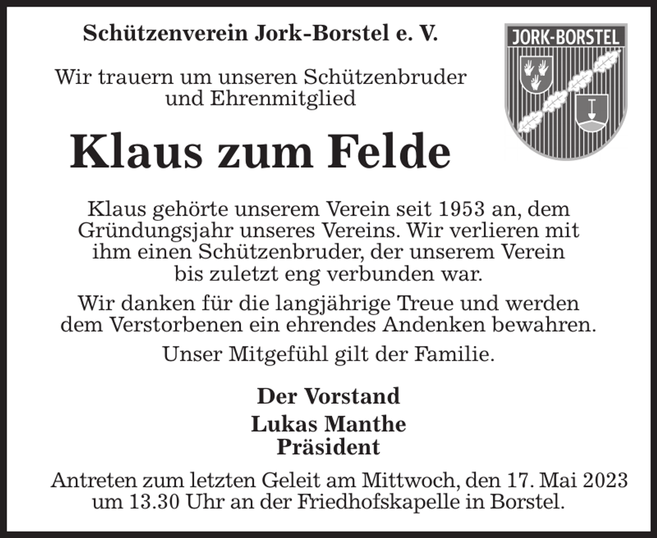 <p>Schützenverein Jork-Borstel e. V.</p><p>Wir trauern um unseren Schützenbruder<br />und Ehrenmitglied<br />Klaus zum Felde<br />Klaus gehörte unserem Verein seit 1953 an, dem<br />Gründungsjahr unseres Vereins. Wir verlieren mit<br />ihm einen Schützenbruder, der unserem Verein<br />bis zuletzt eng verbunden war.<br />Wir danken für die langjährige Treue und werden<br />dem Verstorbenen ein ehrendes Andenken bewahren.<br />Unser Mitgefühl gilt der Familie.<br />Der Vorstand<br />Lukas Manthe<br />Präsident<br />Antreten zum letzten Geleit am Mittwoch, den 17. Mai 2023<br />um 13.30 Uhr an der Friedhofskapelle in Borstel.</p>