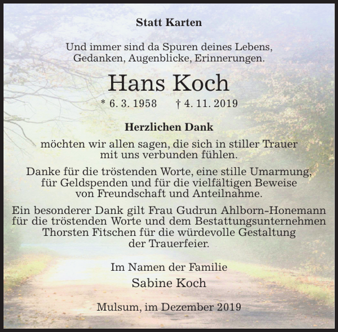 <p>Statt Karten<br />Und immer sind da Spuren deines Lebens,<br />Gedanken, Augenblicke, Erinnerungen.<br />Hans Koch<br />* 6. 3. 1958 † 4. 11. 2019<br />Herzlichen Dank<br />möchten wir allen sagen, die sich in stiller Trauer<br />mit uns verbunden fühlen.<br />Danke für die tröstenden Worte, eine stille Umarmung,<br />für Geldspenden und für die vielfältigen Beweise<br />von Freundschaft und Anteilnahme.<br />Ein besonderer Dank gilt Frau Gudrun Ahlborn-Honemann für die tröstenden Worte und dem Bestattungsunternehmen Thorsten Fitschen für die würdevolle Gestaltung<br />der Trauerfeier.<br />Im Namen der Familie<br />Sabine Koch<br />Mulsum, im Dezember 2019</p>