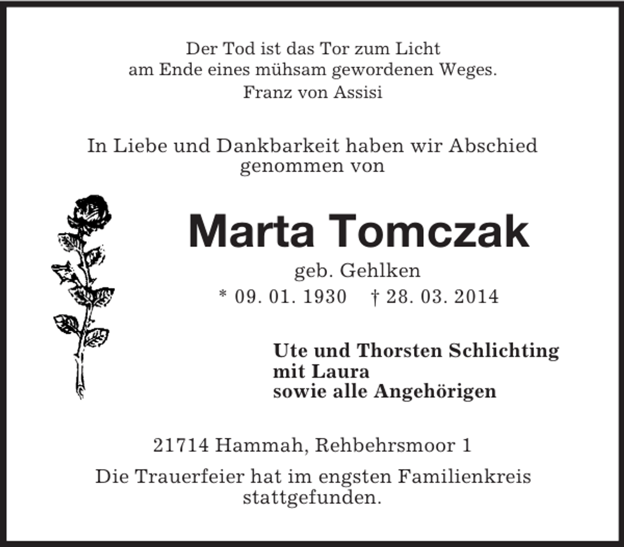 <p>Der Tod ist das Tor zum Licht<br />am Ende eines mühsam gewordenen Weges.<br />Franz von Assisi<br />In Liebe und Dankbarkeit haben wir Abschied<br />genommen von<br />Marta Tomczak<br />geb. Gehlken<br />* 09. 01. 1930 † 28. 03. 2014<br />Ute und Thorsten Schlichting<br />mit Laura<br />sowie alle Angehörigen<br />21714 Hammah, Rehbehrsmoor 1<br />Die Trauerfeier hat im engsten Familienkreis<br />stattgefunden.</p>
