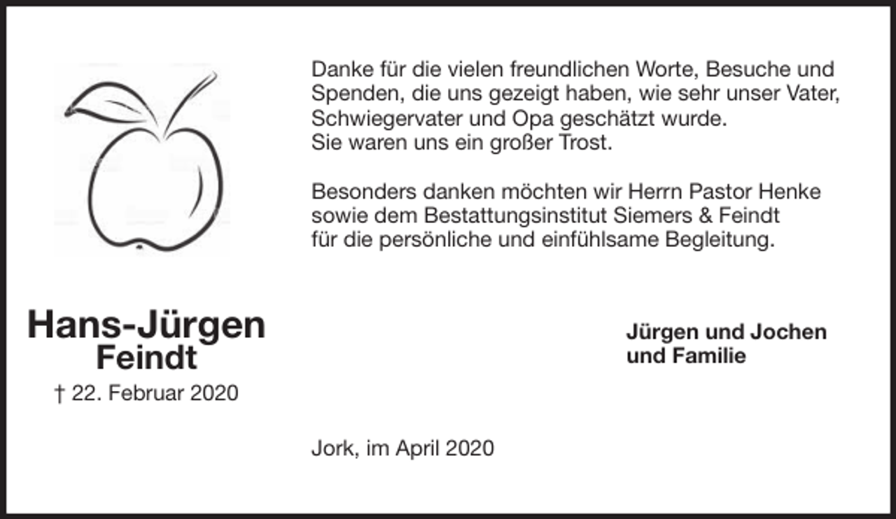 <p>Danke für die vielen freundlichen Worte, Besuche und Spenden, die uns gezeigt haben, wie sehr unser Vater, Schwiegervater und Opa geschätzt wurde.<br />Sie waren uns ein großer Trost.</p>
<p>Besonders danken möchten wir Herrn Pastor Henke<br />sowie dem Bestattungsinstitut Siemers &amp; Feindt<br />für die persönliche und einfühlsame Begleitung.<br />Jürgen und Jochen<br />und Familie<br />Jork, im April 2020<br />Hans-Jürgen<br />Feindt<br />† 22. Februar 2020</p>
