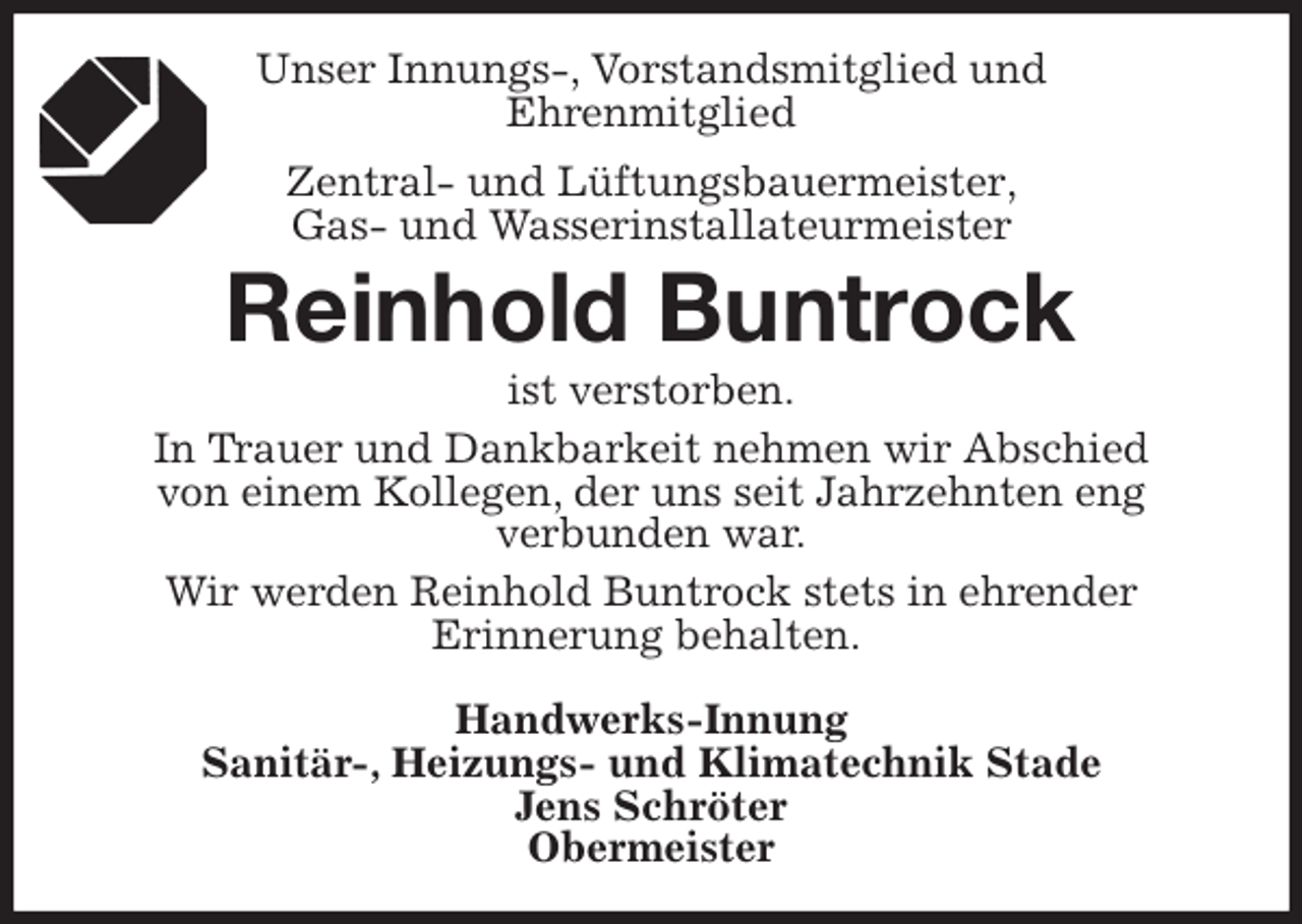 <p>Unser Innungs-, Vorstandsmitglied und<br />Ehrenmitglied<br />Zentral- und Lüftungsbauermeister,<br />Gas- und Wasserinstallateurmeister<br />Reinhold Buntrock<br />ist verstorben.<br />In Trauer und Dankbarkeit nehmen wir Abschied<br />von einem Kollegen, der uns seit Jahrzehnten eng<br />verbunden war.<br />Wir werden Reinhold Buntrock stets in ehrender<br />Erinnerung behalten.</p>
<p>Handwerks-Innung<br />Sanitär-, Heizungs- und Klimatechnik Stade<br />Jens Schröter<br />Obermeister</p>