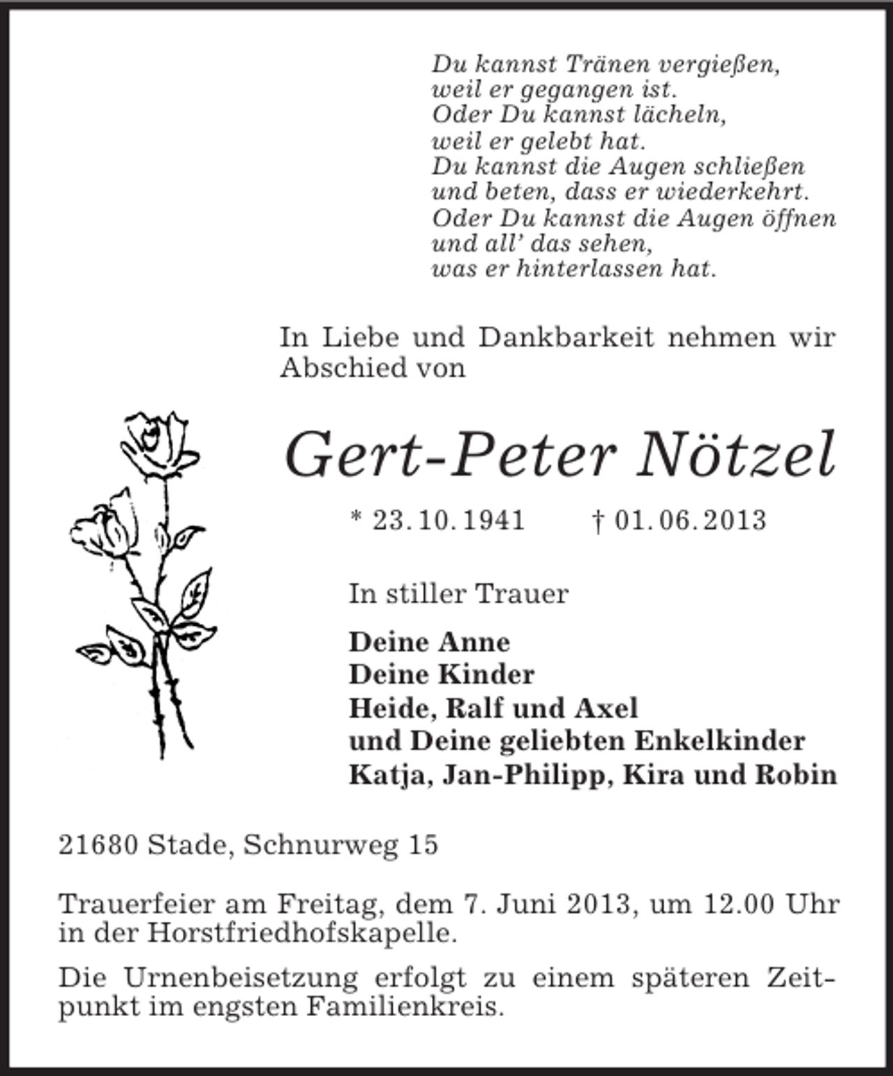 <p>Du kannst Tränen vergießen,<br />weil er gegangen ist.<br />Oder Du kannst lächeln,<br />weil er gelebt hat.<br />Du kannst die Augen schließen<br />und beten, dass er wiederkehrt.<br />Oder Du kannst die Augen öffnen<br />und all’ das sehen,<br />was er hinterlassen hat.<br />In Liebe und Dankbarkeit nehmen wir Abschied von<br />Gert-Peter Nötzel<br />* 23. 10. 1941 † 01. 06. 2013<br />In stiller Trauer<br />Deine Anne<br />Deine Kinder<br />Heide, Ralf und Axel<br />und Deine geliebten Enkelkinder<br />Katja, Jan-Philipp, Kira und Robin<br />21680 Stade, Schnurweg 15</p><p>Trauerfeier am Freitag, dem 7. Juni 2013, um 12.00 Uhr in der Horstfriedhofskapelle.<br />Die Urnenbeisetzung erfolgt zu einem späteren Zeitpunkt im engsten Familienkreis.</p>