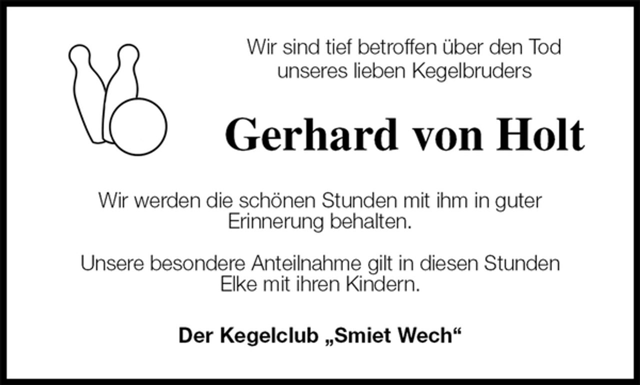 <p>Wir sind tief betroffen über den Tod<br />unseres lieben Kegelbruders<br />Gerhard von Holt<br />Wir werden die schönen Stunden mit ihm in guter<br />Erinnerung behalten.</p><p>Unsere besondere Anteilnahme gilt in diesen Stunden<br />Elke mit ihren Kindern.<br />Der Kegelclub „Smiet Wech“</p>