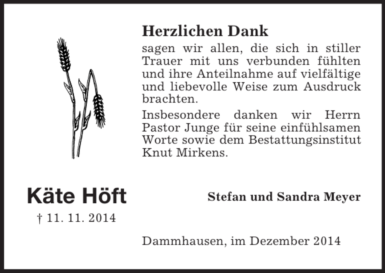 <p>Käte Höft<br />† 11. 11. 2014<br />Herzlichen Dank<br />sagen wir allen, die sich in stiller Trauer mit uns verbunden fühlten und ihre Anteilnahme auf vielfältige und liebevolle Weise zum Ausdruck brachten.<br />Insbesondere danken wir Herrn<br />Pastor Junge für seine einfühlsamen Worte sowie dem Bestattungsinstitut<br />Knut Mirkens.<br />Stefan und Sandra Meyer<br />Dammhausen, im Dezember 2014</p>