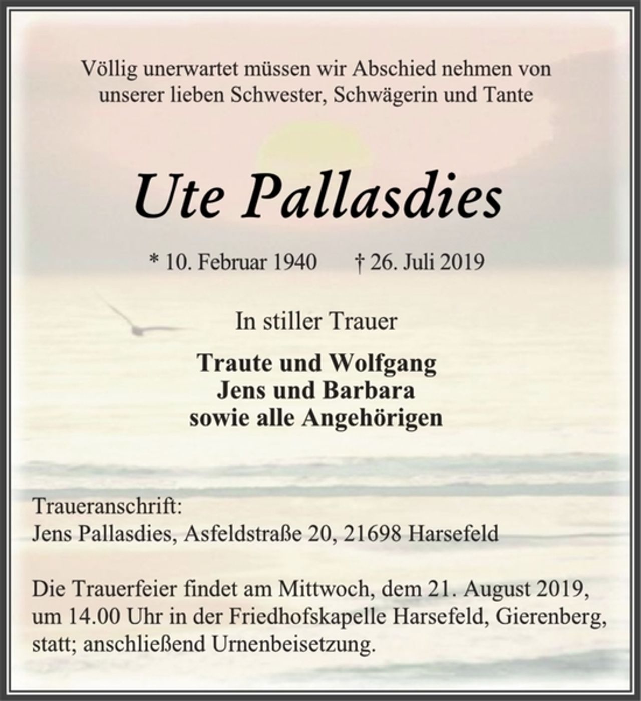 <p>Völlig unerwartet müssen wir Abschied nehmen von<br />unserer lieben Schwester, Schwägerin und Tante<br />Ute Pallasdies<br />* 10. Februar 1940 † 26. Juli 2019<br />In stiller Trauer<br />Traute und Wolfgang<br />Jens und Barbara<br />sowie alle Angehörigen<br />Traueranschrift:<br />Jens Pallasdies, Asfeldstraße 20, 21698 Harsefeld<br />Die Trauerfeier findet am Mittwoch, dem 21. August 2019,<br />um 14.00 Uhr in der Friedhofskapelle Harsefeld, Gierenberg,<br />statt; anschließend Urnenbeisetzung.</p>