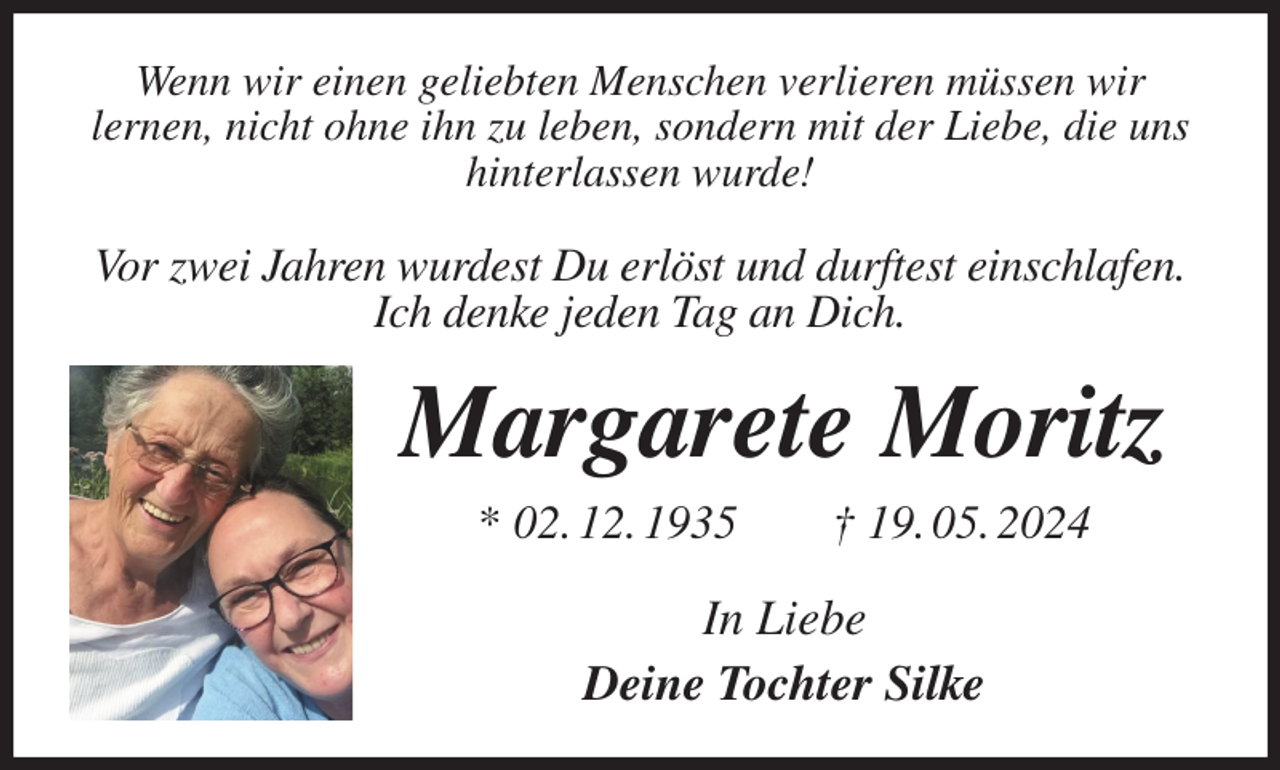 <p>Wenn wir einen geliebten Menschen verlieren müssen wir<br />lernen, nicht ohne ihn zu leben, sondern mit der Liebe, die uns<br />hinterlassen wurde!<br />Vor zwei Jahren wurdest Du erlöst und durftest einschlafen.<br />Ich denke jeden Tag an Dich.<br />Margarete Moritz<br />* 02. 12. 1935 † 19. 05. 2024<br />In Liebe<br />Deine Tochter Silke</p>
