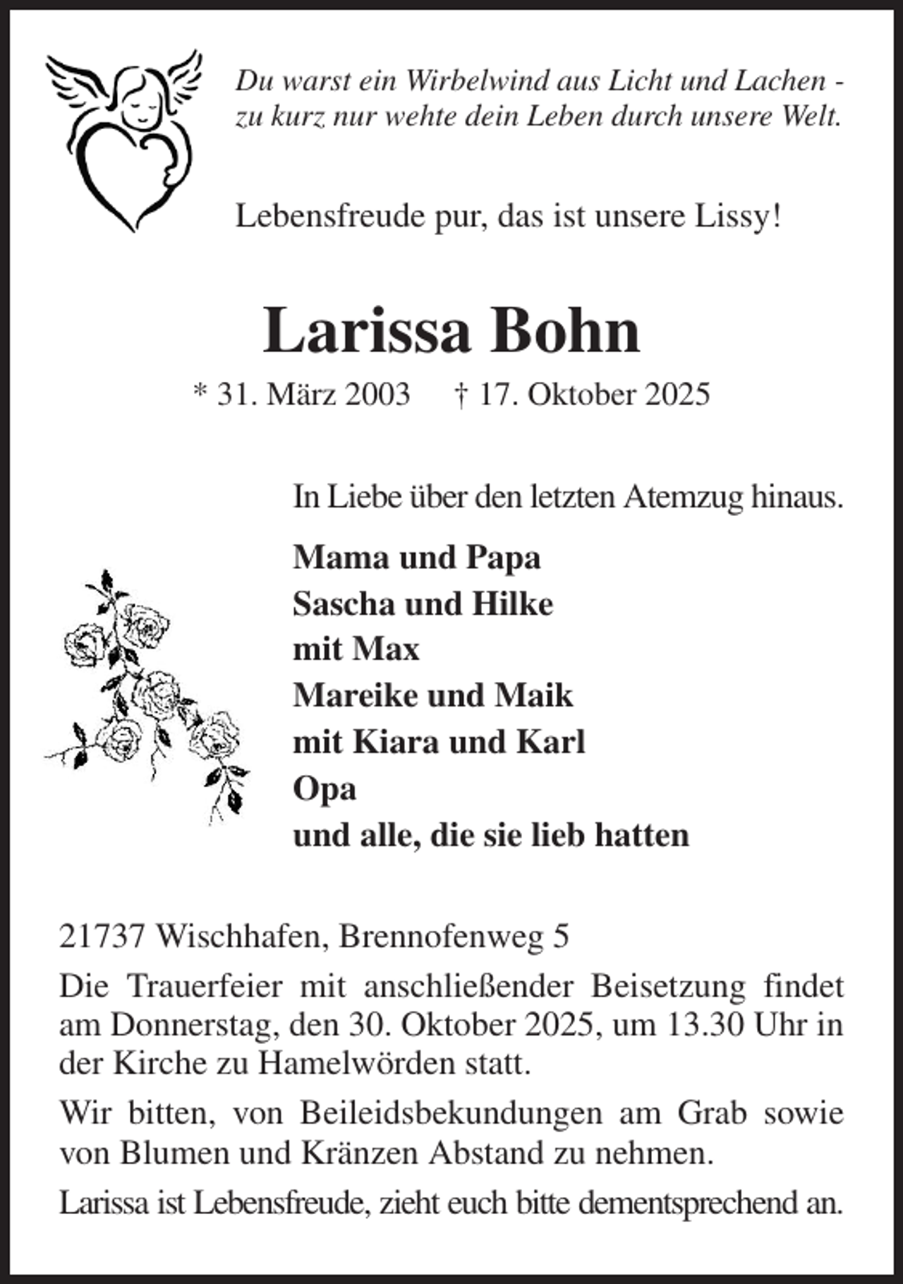 <p>Du warst ein Wirbelwind aus Licht und Lachen -<br />zu kurz nur wehte dein Leben durch unsere Welt.<br />Lebensfreude pur, das ist unsere Lissy!<br />Larissa Bohn<br />* 31. März 2003 † 17. Oktober 2025<br />In Liebe über den letzten Atemzug hinaus.<br />Mama und Papa<br />Sascha und Hilke<br />mit Max<br />Mareike und Maik<br />mit Kiara und Karl<br />Opa<br />und alle, die sie lieb hatten<br />21737 Wischhafen, Brennofenweg 5<br />Die Trauerfeier mit anschließender Beisetzung findet am Donnerstag, den 30. Oktober 2025, um 13.30 Uhr in der Kirche zu Hamelwörden statt.<br />Wir bitten, von Beileidsbekundungen am Grab sowie von Blumen und Kränzen Abstand zu nehmen.<br />Larissa ist Lebensfreude, zieht euch bitte dementsprechend an.</p>