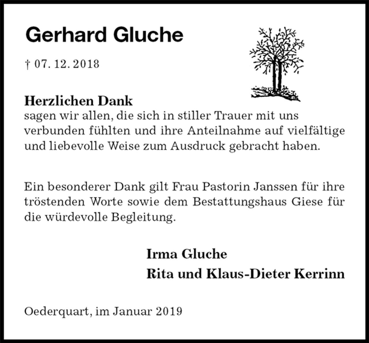 <p>Gerhard Gluche<br />† 07. 12. 2018<br />Herzlichen Dank<br />sagen wir allen, die sich in stiller Trauer mit uns<br />verbunden fühlten und ihre Anteilnahme auf vielfältige und liebevolle Weise zum Ausdruck gebracht haben.</p><p>Ein besonderer Dank gilt Frau Pastorin Janssen für ihre tröstenden Worte sowie dem Bestattungshaus Giese für die würdevolle Begleitung.<br />Irma Gluche<br />Rita und Klaus-Dieter Kerrinn<br />Oederquart, im Januar 2019</p>