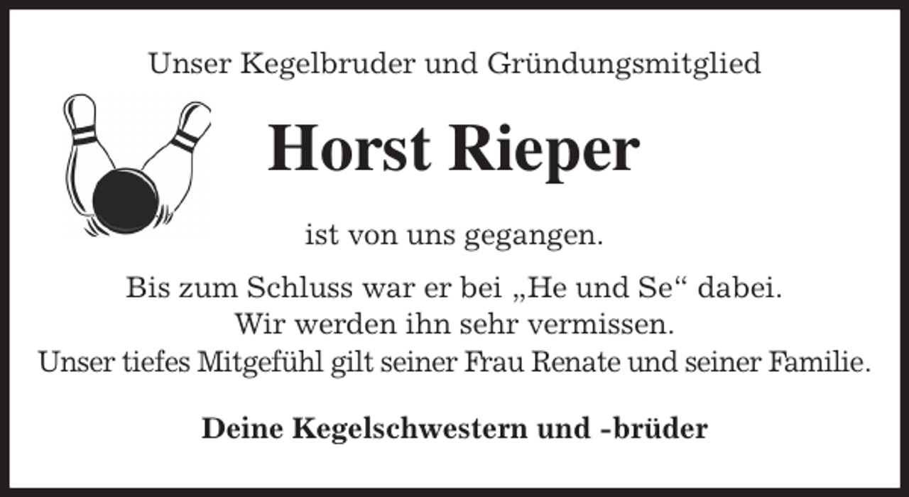 <p>Unser Kegelbruder und Gründungsmitglied<br />Horst Rieper<br />ist von uns gegangen.<br />Bis zum Schluss war er bei „He und Se“ dabei.<br />Wir werden ihn sehr vermissen.<br />Unser tiefes Mitgefühl gilt seiner Frau Renate und seiner Familie.<br />Deine Kegelschwestern und -brüder</p>