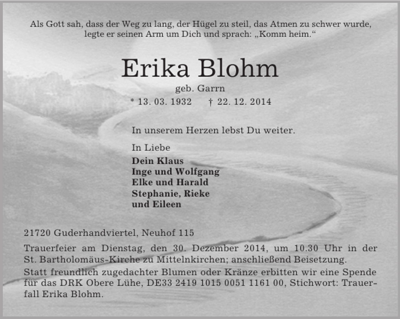 <p>Als Gott sah, dass der Weg zu lang, der Hügel zu steil, das Atmen zu schwer wurde,<br />legte er seinen Arm um Dich und sprach: „Komm heim.“<br />Erika Blohm<br />geb. Garrn<br />* 13. 03. 1932 † 22. 12. 2014<br />In unserem Herzen lebst Du weiter.<br />In Liebe<br />Dein Klaus<br />Inge und Wolfgang<br />Elke und Harald<br />Stephanie, Rieke<br />und Eileen<br />21720 Guderhandviertel, Neuhof 115<br />Trauerfeier am Dienstag, den 30. Dezember 2014, um 10.30 Uhr in der St. Bartholomäus-Kirche zu Mittelnkirchen; anschließend Beisetzung.<br />Statt freundlich zugedachter Blumen oder Kränze erbitten wir eine Spende für das DRK Obere Lühe, DE33 2419 1015 0051 1161 00, Stichwort: Trauerfall Erika Blohm.</p>