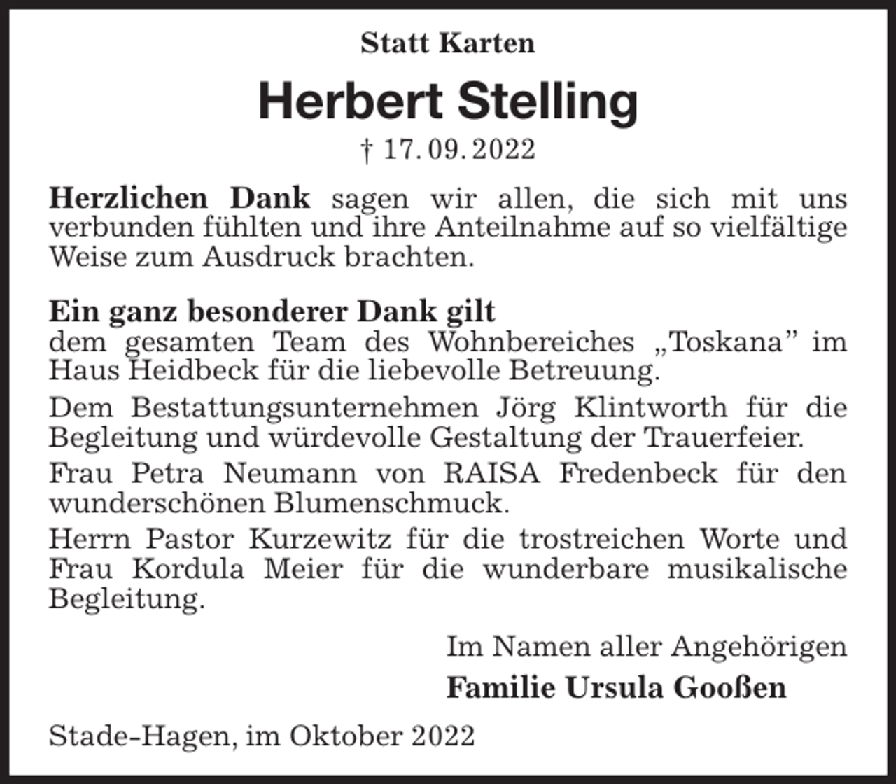 <p>Statt Karten<br />Herbert Stelling<br />† 17. 09. 2022<br />Herzlichen Dank sagen wir allen, die sich mit uns<br />verbunden fühlten und ihre Anteilnahme auf so vielfältige<br />Weise zum Ausdruck brachten.<br />Ein ganz besonderer Dank gilt<br />dem gesamten Team des Wohnbereiches „Toskana” im Haus Heidbeck für die liebevolle Betreuung.<br />Dem Bestattungsunternehmen Jörg Klintworth für die Begleitung und würdevolle Gestaltung der Trauerfeier.<br />Frau Petra Neumann von RAISA Fredenbeck für den<br />wunderschönen Blumenschmuck.<br />Herrn Pastor Kurzewitz für die trostreichen Worte und Frau Kordula Meier für die wunderbare musikalische<br />Begleitung.<br />Im Namen aller Angehörigen<br />Familie Ursula Gooßen<br />Stade-Hagen, im Oktober 2022</p>