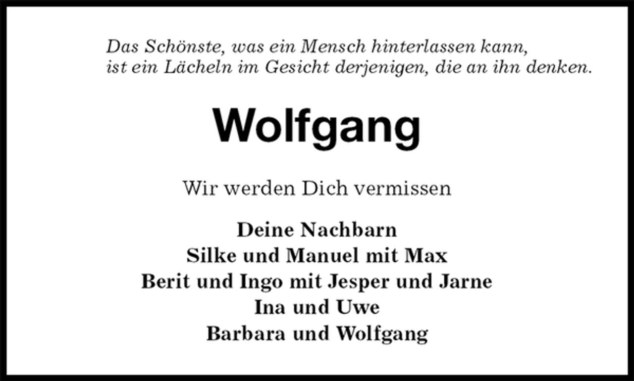 <p>Das Schönste, was ein Mensch hinterlassen kann,<br />ist ein Lächeln im Gesicht derjenigen, die an ihn denken.<br />Wolfgang<br />Wir werden Dich vermissen</p><p>Deine Nachbarn<br />Silke und Manuel mit Max<br />Berit und Ingo mit Jesper und Jarne<br />Ina und Uwe<br />Barbara und Wolfgang</p>
