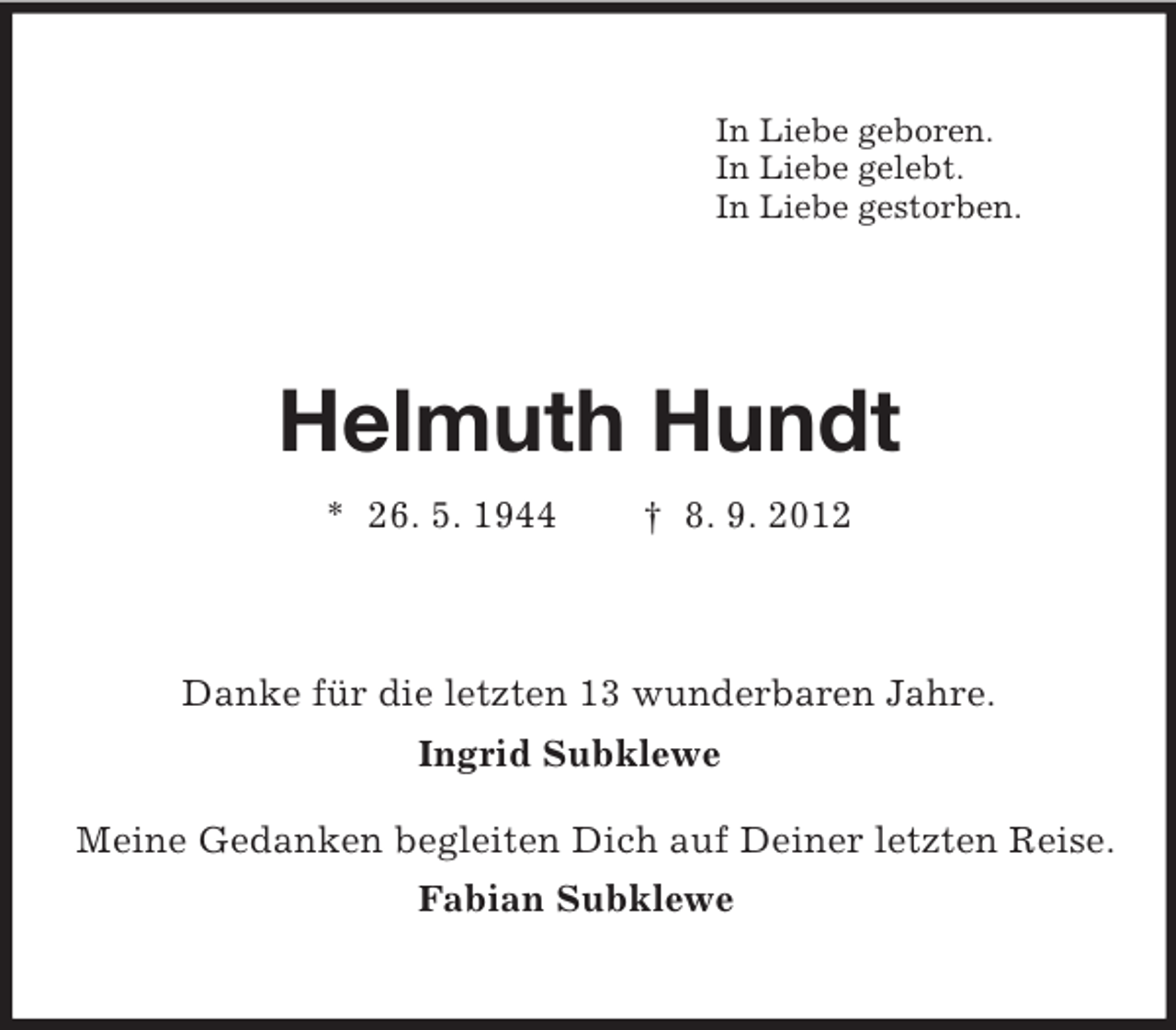 <p>In Liebe geboren.<br />In Liebe gelebt.<br />In Liebe gestorben.<br />Helmuth Hundt<br />* 26. 5. 1944 † 8. 9. 2012<br />Danke für die letzten 13 wunderbaren Jahre.<br />Ingrid Subklewe</p><p>Meine Gedanken begleiten Dich auf Deiner letzten Reise.<br />Fabian Subklewe</p>