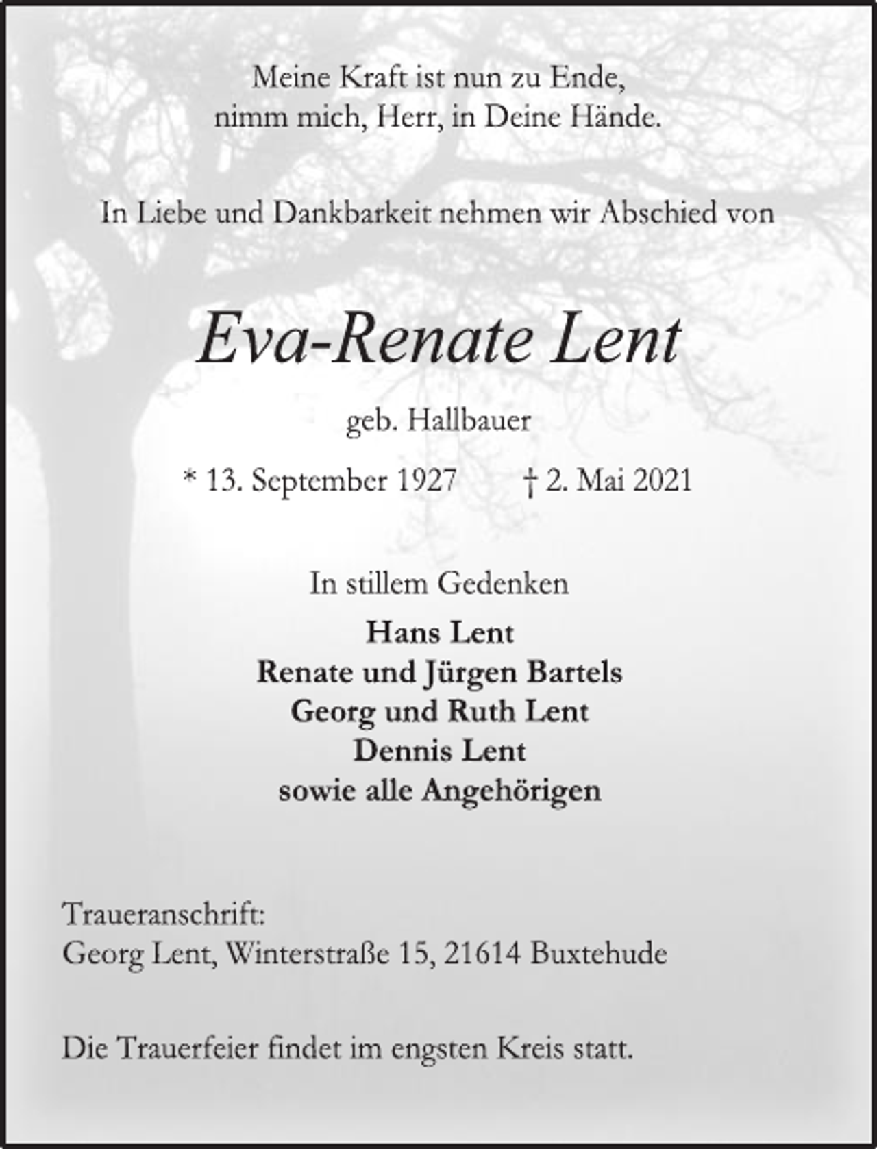<p>Meine Kraft ist nun zu Ende,<br />nimm mich, Herr, in Deine Hände.<br />In Liebe und Dankbarkeit nehmen wir Abschied von<br />Eva-Renate Lent<br />geb. Hallbauer<br />* 13. September 1927 † 2. Mai 2021<br />In stillem Gedenken<br />Hans Lent<br />Renate und Jürgen Bartels<br />Georg und Ruth Lent<br />Dennis Lent<br />sowie alle Angehörigen<br />Traueranschrift:<br />Georg Lent, Winterstraße 15, 21614 Buxtehude<br />Die Trauerfeier findet im engsten Kreis statt.</p>
