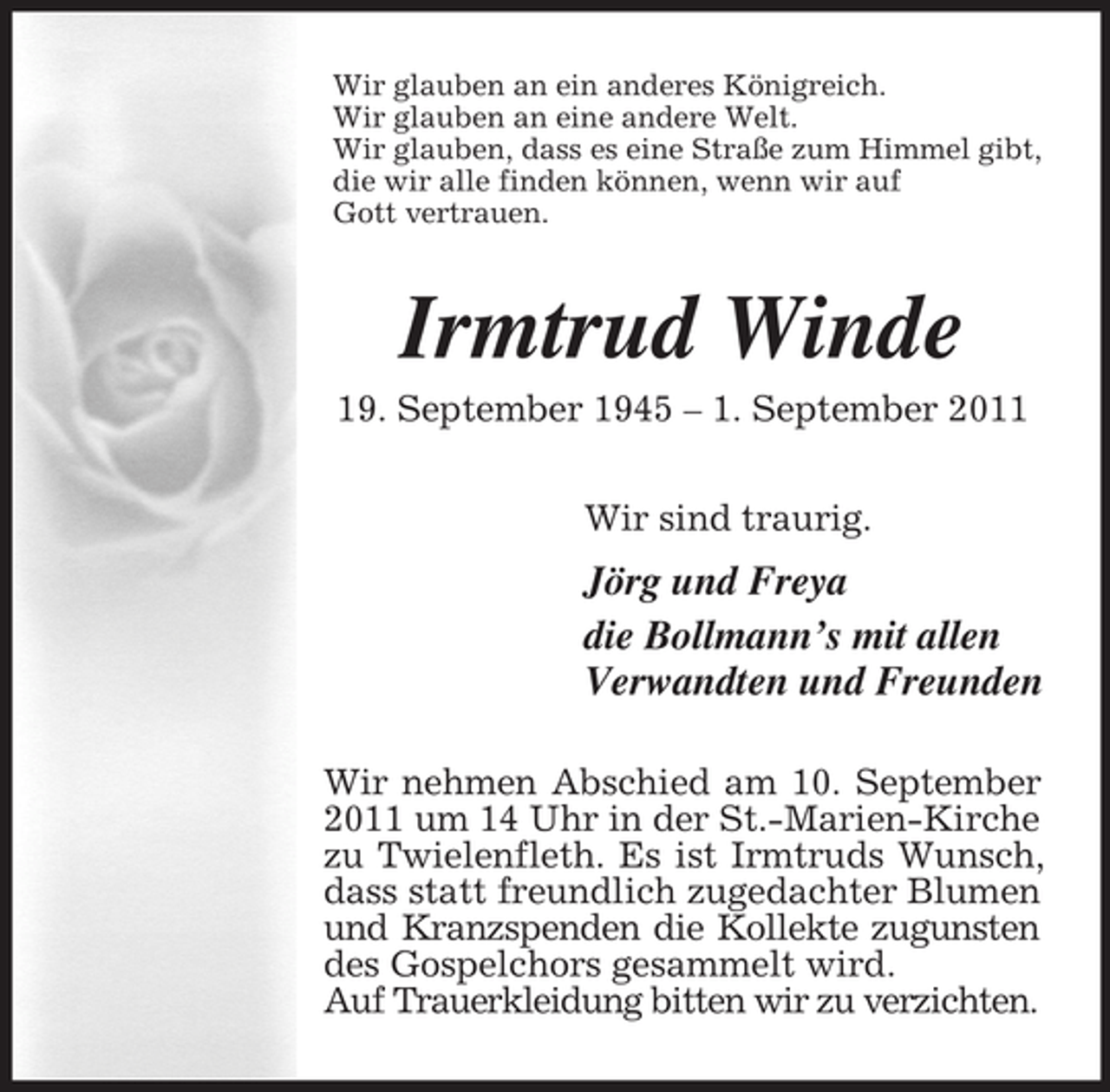<p>Wir glauben an ein anderes Königreich.<br />Wir glauben an eine andere Welt.<br />Wir glauben, dass es eine Straße zum Himmel gibt,<br />die wir alle finden können, wenn wir auf<br />Gott vertrauen.</p><p>Irmtrud Winde<br />19. September 1945 – 1. September 2011<br />Wir sind traurig.</p><p>Jörg und Freya<br />die Bollmann’s mit allen<br />Verwandten und Freunden<br />Wir nehmen Abschied am 10. September<br />2011 um 14 Uhr in der St.-Marien-Kirche<br />zu Twielenfleth. Es ist Irmtruds Wunsch,<br />dass statt freundlich zugedachter Blumen<br />und Kranzspenden die Kollekte zugunsten<br />des Gospelchors gesammelt wird.<br />Auf Trauerkleidung bitten wir zu verzichten.</p>