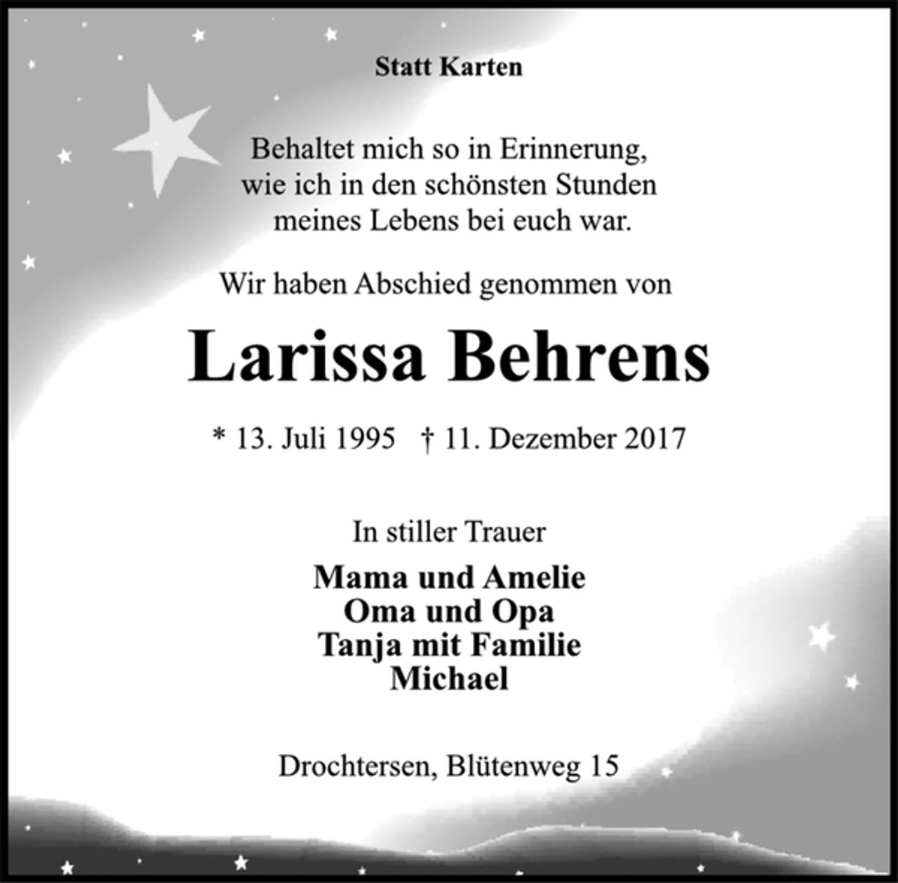 <p>Statt Karten</p><p>Behaltet mich so in Erinnerung,<br />wie ich in den schönsten Stunden<br />meines Lebens bei euch war.</p><p>Wir haben Abschied genommen von</p><p>Larissa Behrens</p><p>* 13. Juli 1995 † 11. Dezember 2017<br />In stiller Trauer</p><p>Mama und Amelie<br />Oma und Opa<br />Tanja mit Familie<br />Michael</p><p>Drochtersen, Blütenweg 15</p>