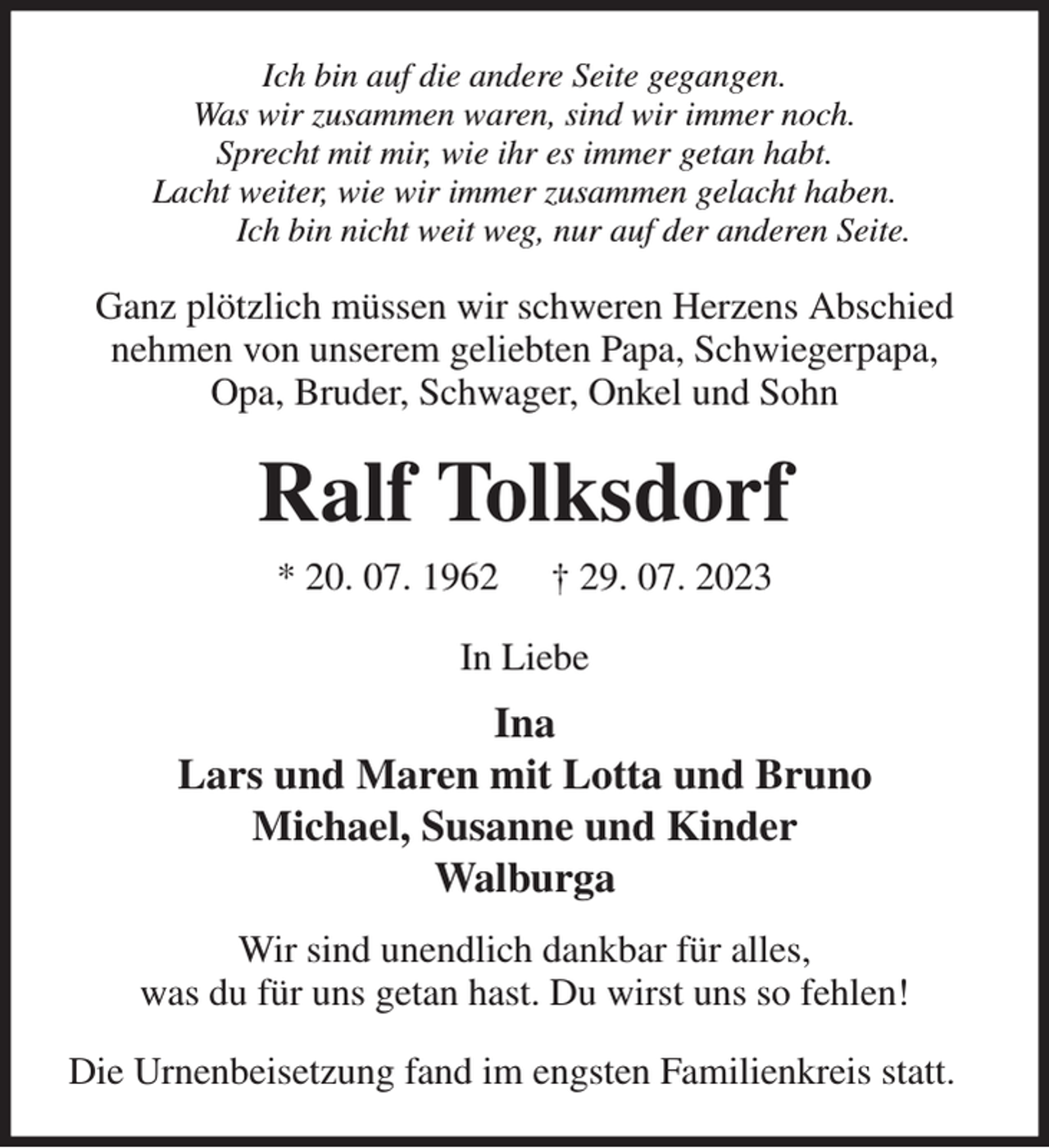 <p>Ich bin auf die andere Seite gegangen.<br />Was wir zusammen waren, sind wir immer noch.<br />Sprecht mit mir, wie ihr es immer getan habt.<br />Lacht weiter, wie wir immer zusammen gelacht haben.<br />Ich bin nicht weit weg, nur auf der anderen Seite.<br />Ganz plötzlich müssen wir schweren Herzens Abschied nehmen von unserem geliebten Papa, Schwiegerpapa,<br />Opa, Bruder, Schwager, Onkel und Sohn<br />Ralf Tolksdorf<br />* 20. 07. 1962 † 29. 07. 2023<br />In Liebe<br />Ina<br />Lars und Maren mit Lotta und Bruno<br />Michael, Susanne und Kinder<br />Walburga<br />Wir sind unendlich dankbar für alles,<br />was du für uns getan hast. Du wirst uns so fehlen!<br />Die Urnenbeisetzung fand im engsten Familienkreis statt.</p>