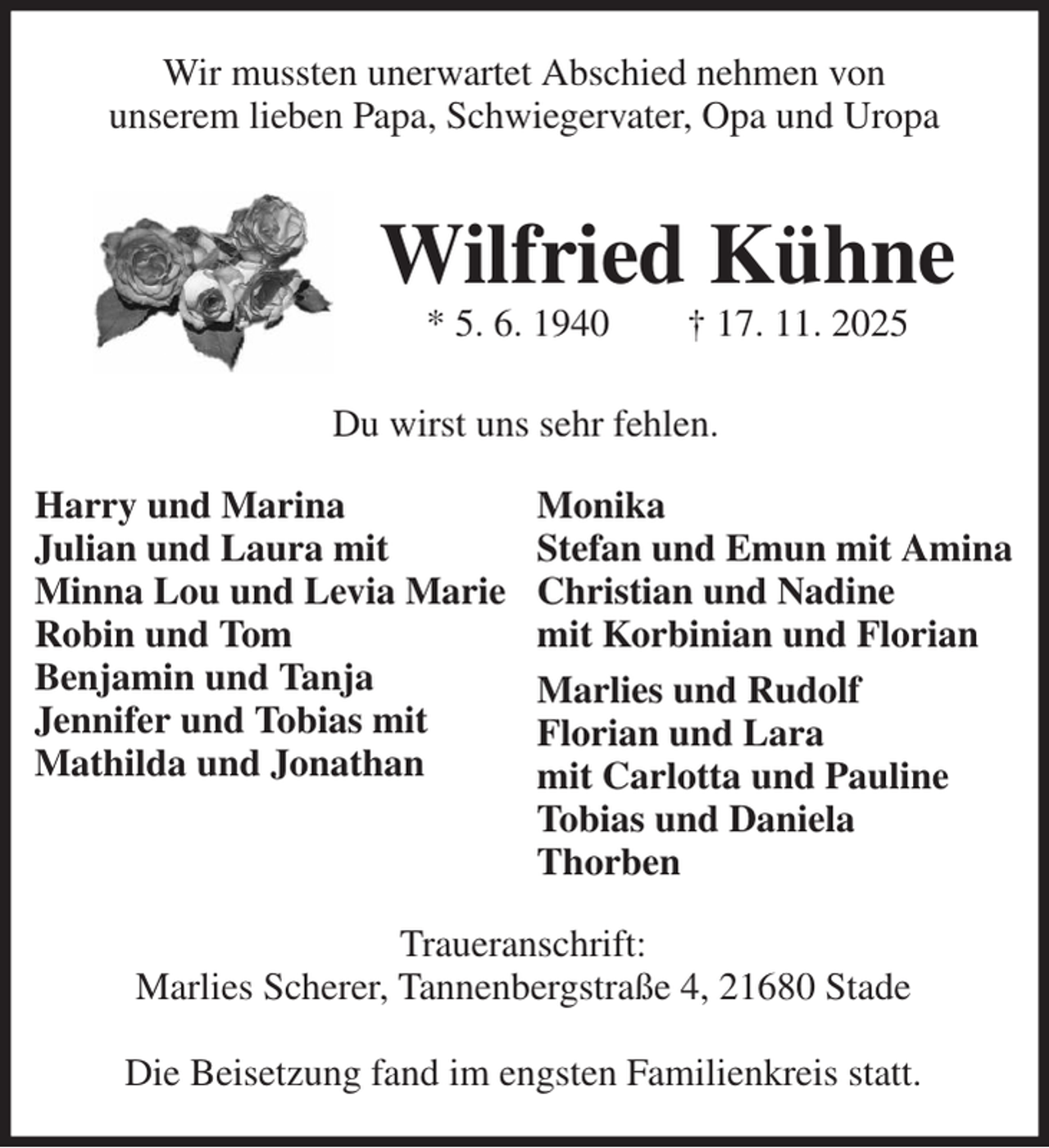 <p>Harry und Marina<br />Julian und Laura mit<br />Minna Lou und Levia Marie<br />Robin und Tom<br />Benjamin und Tanja<br />Jennifer und Tobias mit<br />Mathilda und Jonathan<br />Monika<br />Stefan und Emun mit Amina<br />Christian und Nadine<br />mit Korbinian und Florian<br />Marlies und Rudolf<br />Florian und Lara<br />mit Carlotta und Pauline<br />Tobias und Daniela<br />Thorben<br />Wir mussten unerwartet Abschied nehmen von<br />unserem lieben Papa, Schwiegervater, Opa und Uropa<br />Traueranschrift:<br />Marlies Scherer, Tannenbergstraße 4, 21680 Stade</p><p>Die Beisetzung fand im engsten Familienkreis statt.<br />Wilfried Kühne<br />* 5. 6. 1940 † 17. 11. 2025<br />Du wirst uns sehr fehlen.</p>