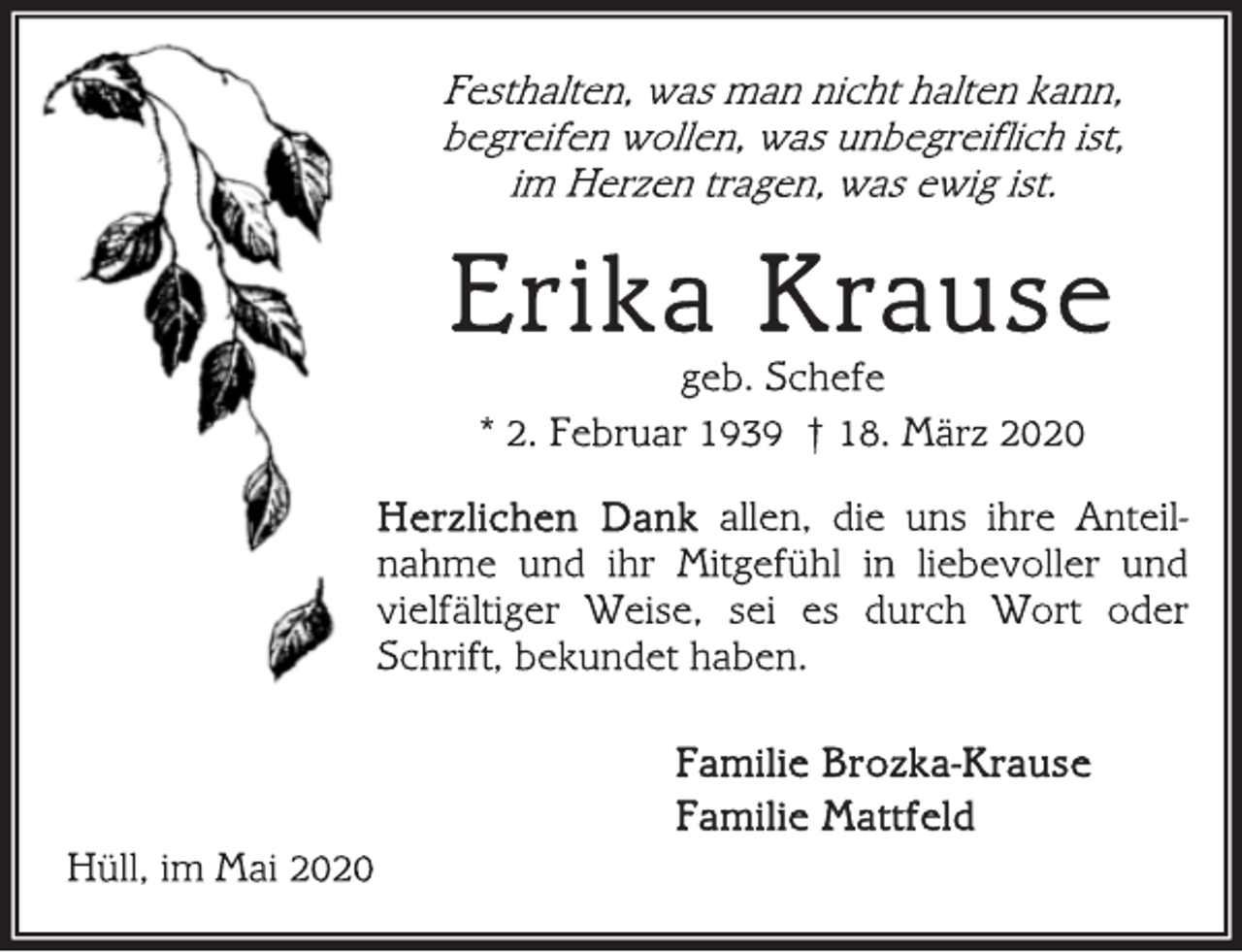<p>Festhalten, was man nicht halten kann,<br />begreifen wollen, was unbegreiflich ist,<br />im Herzen tragen, was ewig ist.<br />Erika Krause<br />geb. Schefe<br />* 2. Februar 1939 † 18. März 2020<br />Herzlichen Dank allen, die uns ihre Anteilnahme<br />und ihr Mitgefühl in liebevoller und<br />vielfältiger Weise, sei es durch Wort oder<br />Schrift, bekundet haben.<br />Familie Brozka-Krause<br />Familie Mattfeld<br />Hüll, im Mai 2020</p>
