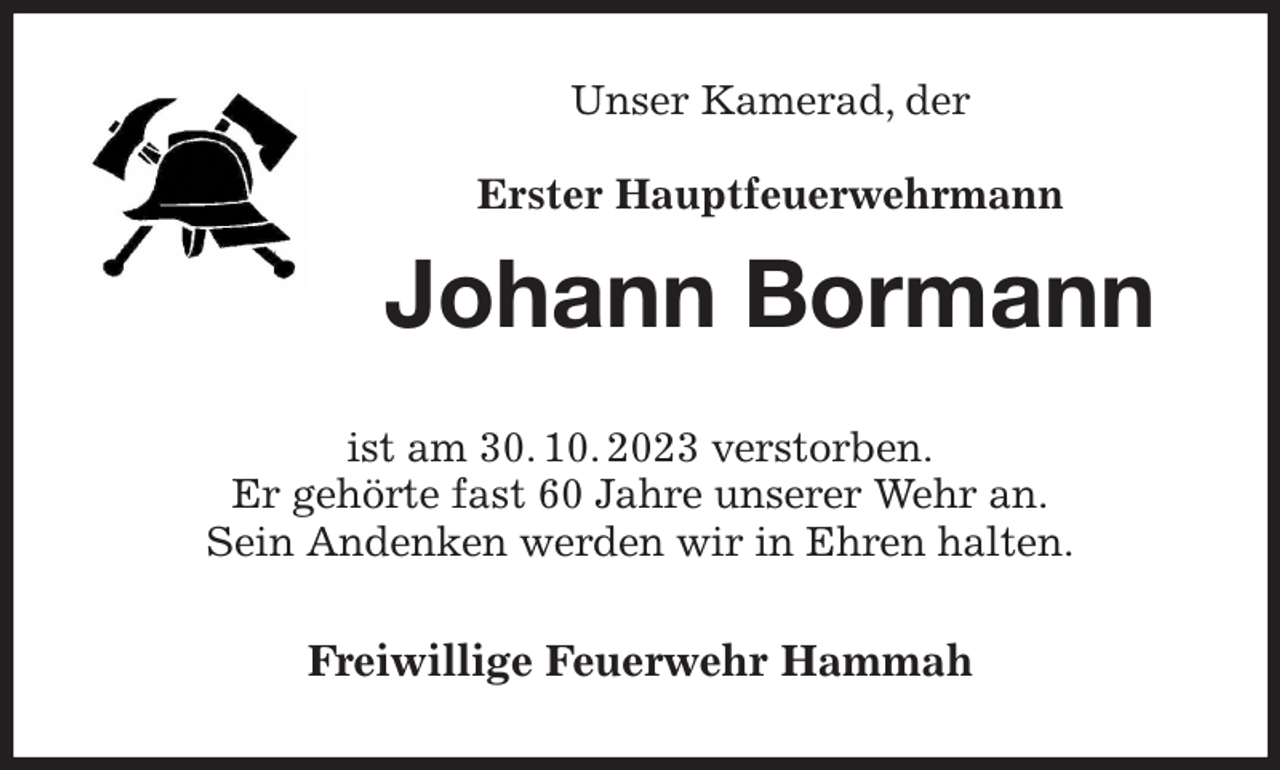 <p>Unser Kamerad, der<br />Erster Hauptfeuerwehrmann<br />Johann Bormann<br />ist am 30. 10. 2023 verstorben.<br />Er gehörte fast 60 Jahre unserer Wehr an.<br />Sein Andenken werden wir in Ehren halten.<br />Freiwillige Feuerwehr Hammah</p>