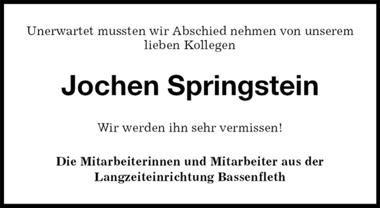 <p>Unerwartet mussten wir Abschied nehmen von unserem lieben Kollegen<br />Jochen Springstein<br />Wir werden ihn sehr vermissen!<br />Die Mitarbeiterinnen und Mitarbeiter aus der<br />Langzeiteinrichtung Bassenfleth</p>