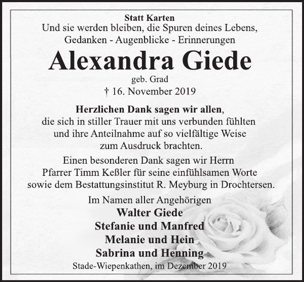 <p>Statt Karten<br />Und sie werden bleiben, die Spuren deines Lebens,<br />Gedanken -Augenblicke -Erinnerungen<br />Alexandra Giede<br />geb. Grad<br />† 16. November 2019<br />Herzlichen Dank sagen wir allen,<br />die sich in stiller Trauer mit uns verbunden fühlten<br />und ihre Anteilnahme auf so vielfältige Weise<br />zum Ausdruck brachten.<br />Einen besonderen Dank sagen wir Herrn<br />Pfarrer Timm Keßler für seine einfühlsamen Worte<br />sowie dem Bestattungsinstitut R. Meyburg in Drochtersen.<br />Im Namen aller Angehörigen<br />Walter Giede<br />Stefanie und Manfred<br />Melanie und Hein<br />Sabrina und Henning<br />Stade-Wiepenkathen, im Dezember 2019</p>