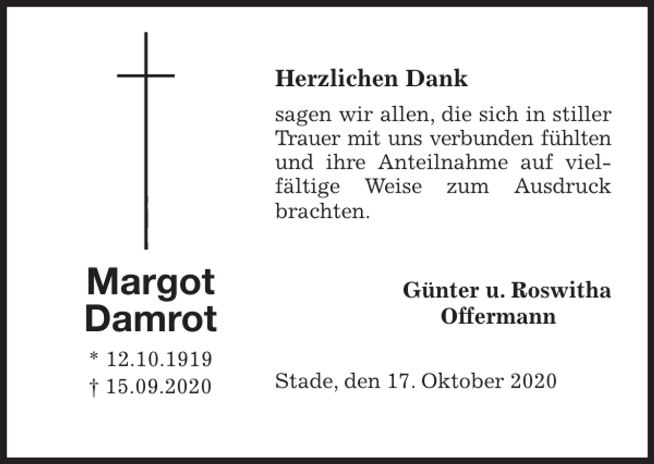 <p>Herzlichen Dank<br />sagen wir allen, die sich in stiller Trauer mit uns verbunden fühlten<br />und ihre Anteilnahme auf vielfältige Weise zum Ausdruck brachten.<br />Stade, den 17. Oktober 2020</p>
<p>Günter u. Roswitha<br />Offermann<br />Margot<br />Damrot<br />* 12.10.1919<br />† 15.09.2020</p>