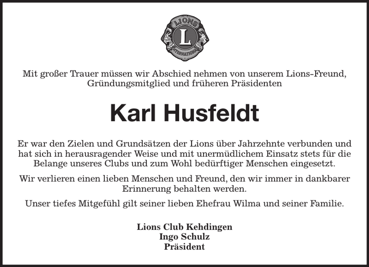 <p>Mit großer Trauer müssen wir Abschied nehmen von unserem Lions-Freund,<br />Gründungsmitglied und früheren Präsidenten<br />Karl Husfeldt<br />Er war den Zielen und Grundsätzen der Lions über Jahrzehnte verbunden und hat sich in herausragender Weise und mit unermüdlichem Einsatz stets für die Belange unseres Clubs und zum Wohl bedürftiger Menschen eingesetzt.<br />Wir verlieren einen lieben Menschen und Freund, den wir immer in dankbarer Erinnerung behalten werden.<br />Unser tiefes Mitgefühl gilt seiner lieben Ehefrau Wilma und seiner Familie.<br />Lions Club Kehdingen<br />Ingo Schulz<br />Präsident</p>