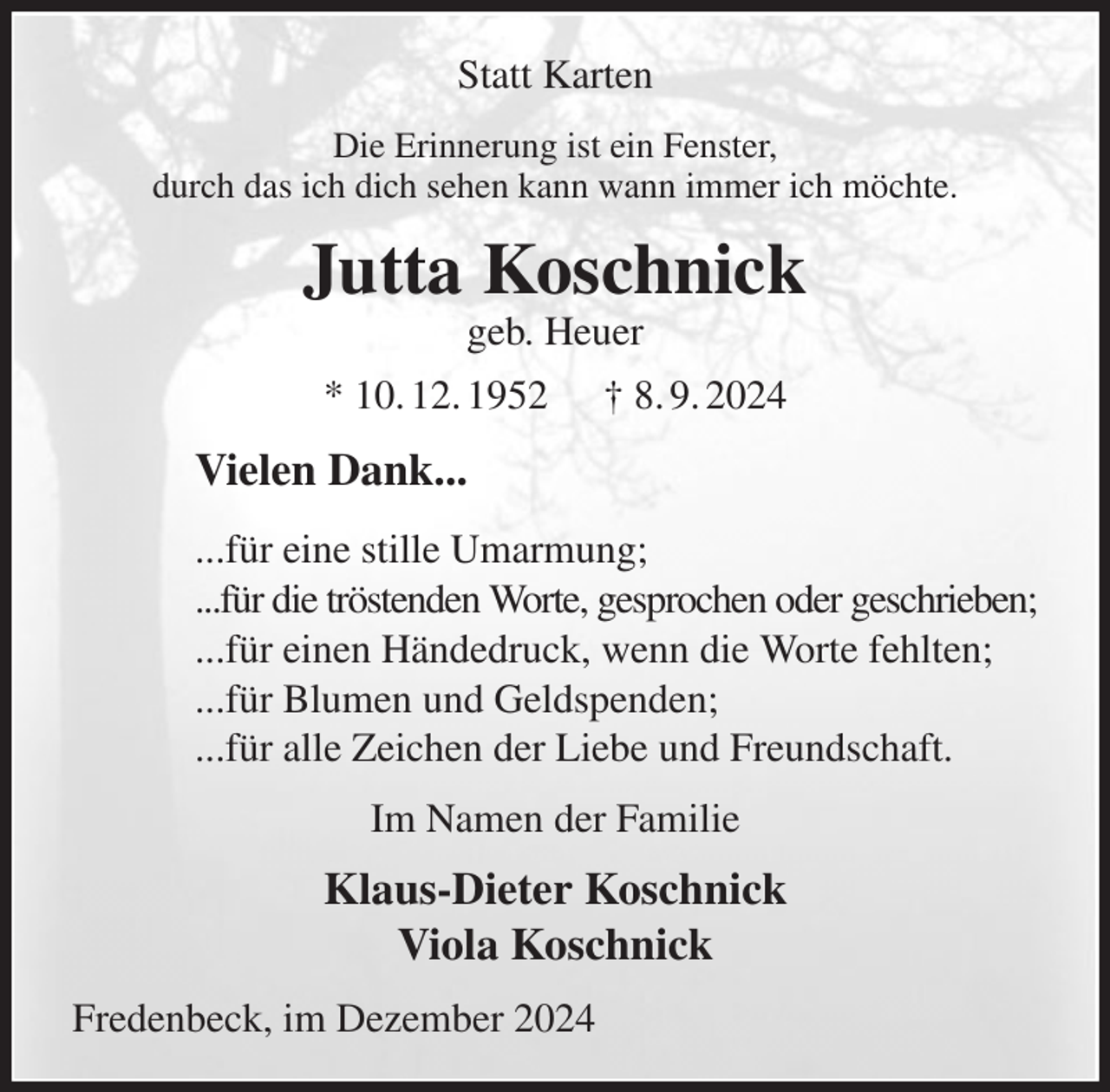 <p>Statt Karten<br />Die Erinnerung ist ein Fenster,<br />durch das ich dich sehen kann wann immer ich möchte.<br />Jutta Koschnick<br />geb. Heuer<br />* 10. 12. 1952 † 8. 9. 2024<br />Vielen Dank...<br />...für eine stille Umarmung;<br />...für die tröstenden Worte, gesprochen oder geschrieben;<br />...für einen Händedruck, wenn die Worte fehlten;<br />...für Blumen und Geldspenden;<br />...für alle Zeichen der Liebe und Freundschaft.<br />Im Namen der Familie<br />Klaus-Dieter Koschnick<br />Viola Koschnick<br />Fredenbeck, im Dezember 2024</p>