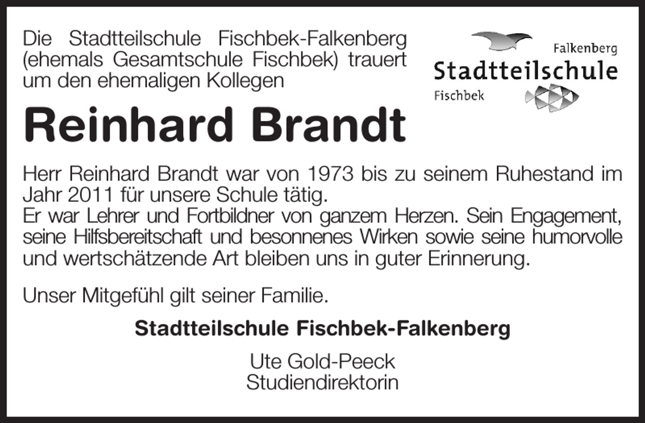 <p>Die Stadtteilschule Fischbek-Falkenberg<br />(ehemals Gesamtschule Fischbek) trauert<br />um den ehemaligen Kollegen<br />Reinhard Brandt<br />Herr Reinhard Brandt war von 1973 bis zu seinem Ruhestand im<br />Jahr 2011 für unsere Schule tätig.<br />Er war Lehrer und Fortbildner von ganzem Herzen. Sein Engagement,<br />seine Hilfsbereitschaft und besonnenes Wirken sowie seine humorvolle<br />und wertschätzende Art bleiben uns in guter Erinnerung.<br />Unser Mitgefühl gilt seiner Familie.<br />Stadtteilschule Fischbek-Falkenberg<br />Ute Gold-Peeck<br />Studiendirektorin</p>
