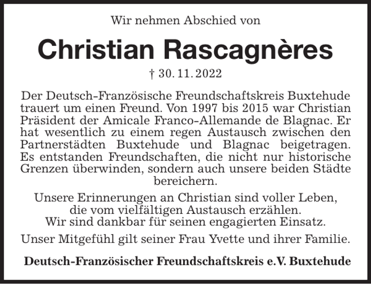 <p>Wir nehmen Abschied von<br />Christian Rascagnères<br />† 30. 11. 2022<br />Der Deutsch-Französische Freundschaftskreis Buxtehude trauert um einen Freund. Von 1997 bis 2015 war Christian<br />Präsident der Amicale Franco-Allemande de Blagnac. Er<br />hat wesentlich zu einem regen Austausch zwischen den<br />Partnerstädten Buxtehude und Blagnac beigetragen.<br />Es entstanden Freundschaften, die nicht nur historische<br />Grenzen überwinden, sondern auch unsere beiden Städte<br />bereichern.<br />Unsere Erinnerungen an Christian sind voller Leben,<br />die vom vielfältigen Austausch erzählen.<br />Wir sind dankbar für seinen engagierten Einsatz.<br />Unser Mitgefühl gilt seiner Frau Yvette und ihrer Familie.<br />Deutsch-Französischer Freundschaftskreis e.V. Buxtehude</p>