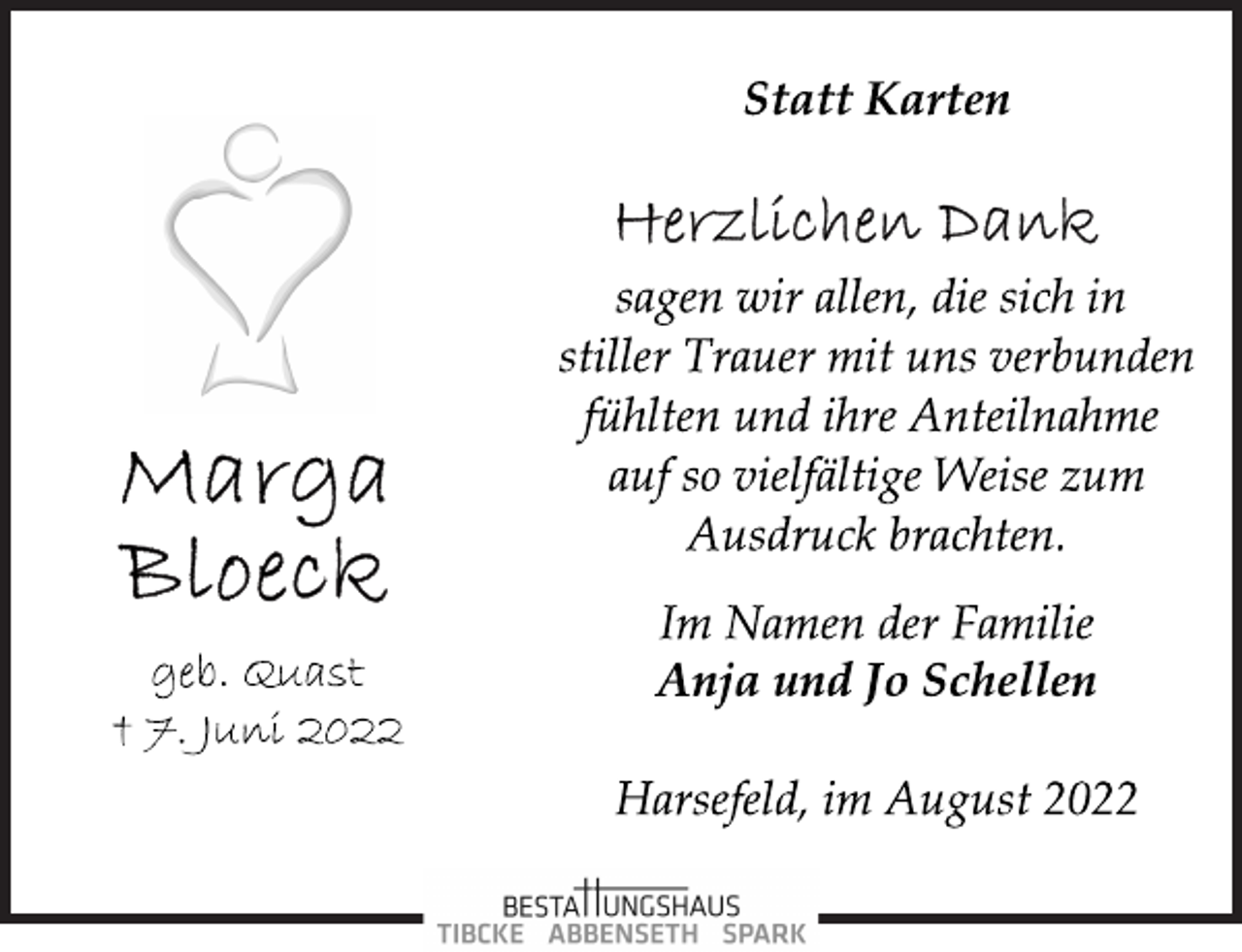 <p>Statt Karten<br />Herzlichen Dank</p><p>Marga Bloeck<br />geb. Quast<br />† 7. Juni 2022<br />sagen wir allen, die sich in<br />stiller Trauer mit uns verbunden<br />fühlten und ihre Anteilnahme<br />auf so vielfältige Weise zum<br />Ausdruck brachten.</p><p>Im Namen der Familie<br />Anja und Jo Schellen<br />Harsefeld, im August 2022</p>