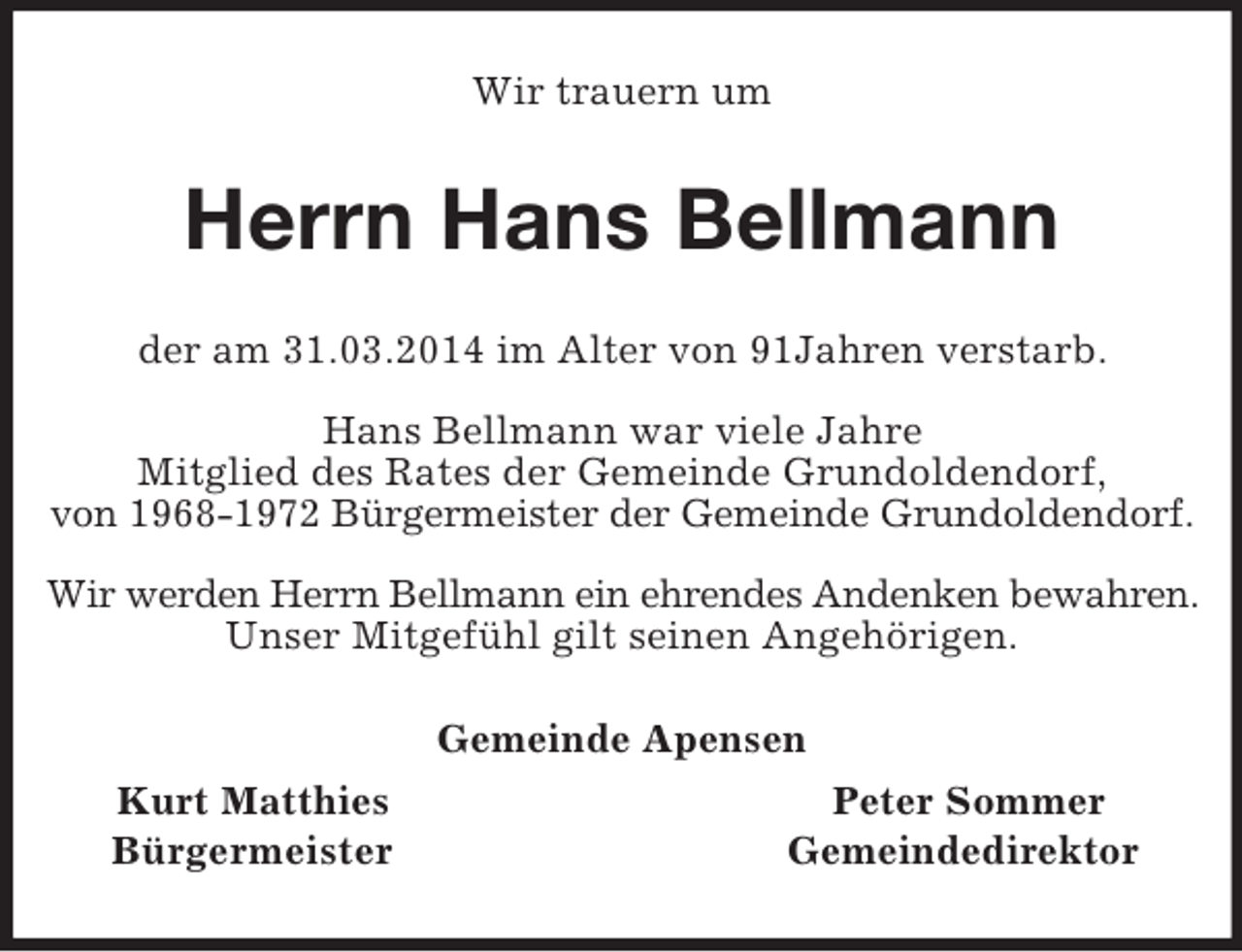 <p>Wir trauern um<br />Herrn Hans Bellmann<br />der am 31.03.2014 im Alter von 91Jahren verstarb.</p><p>Hans Bellmann war viele Jahre<br />Mitglied des Rates der Gemeinde Grundoldendorf,<br />von 1968-1972 Bürgermeister der Gemeinde Grundoldendorf.</p><p>Wir werden Herrn Bellmann ein ehrendes Andenken bewahren.<br />Unser Mitgefühl gilt seinen Angehörigen.<br />Gemeinde Apensen<br />Kurt Matthies Peter Sommer<br />Bürgermeister Gemeindedirektor</p>