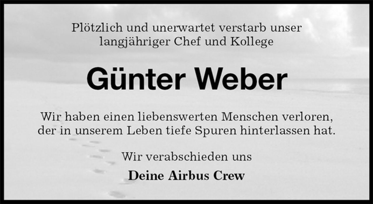 <p>Plötzlich und unerwartet verstarb unser<br />langjähriger Chef und Kollege<br />Günter Weber<br />Wir haben einen liebenswerten Menschen verloren,<br />der in unserem Leben tiefe Spuren hinterlassen hat.<br />Wir verabschieden uns<br />Deine Airbus Crew</p>
