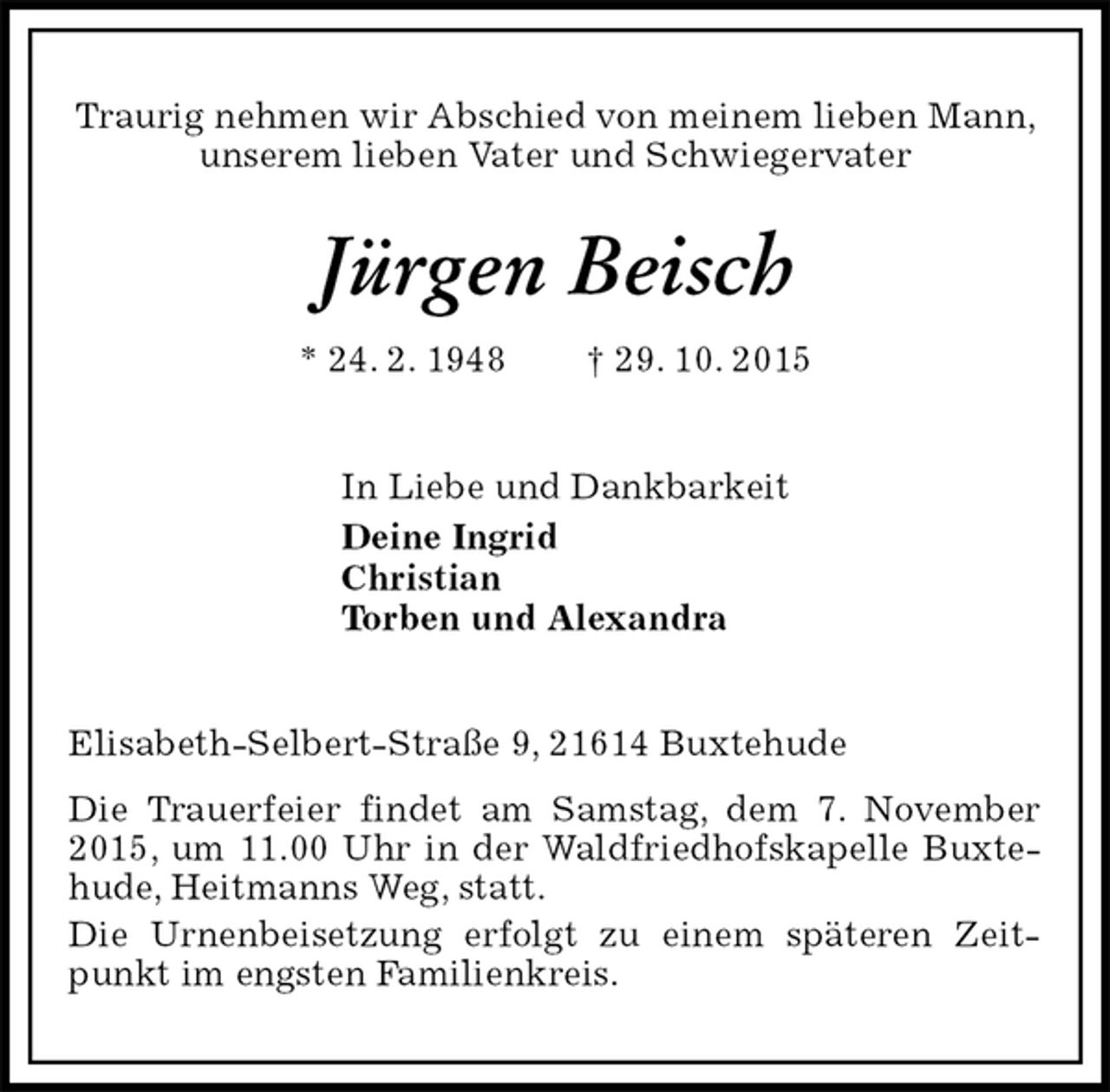 <p>Traurig nehmen wir Abschied von meinem lieben Mann, unserem lieben Vater und Schwiegervater<br />Jürgen Beisch<br />* 24. 2. 1948 † 29. 10. 2015<br />In Liebe und Dankbarkeit<br />Deine Ingrid<br />Christian<br />Torben und Alexandra<br />Elisabeth-Selbert-Straße 9, 21614 Buxtehude<br />Die Trauerfeier findet am Samstag, dem 7. November 2015, um 11.00 Uhr in der Waldfriedhofskapelle Buxtehude, Heitmanns Weg, statt.<br />Die Urnenbeisetzung erfolgt zu einem späteren Zeitpunkt im engsten Familienkreis.</p>