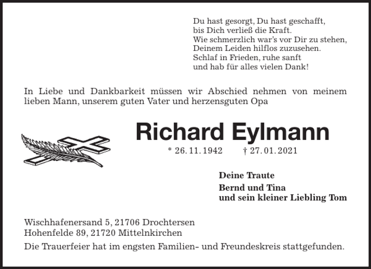 <p>Du hast gesorgt, Du hast geschafft,<br />bis Dich verließ die Kraft.<br />Wie schmerzlich war’s vor Dir zu stehen,<br />Deinem Leiden hilflos zuzusehen.<br />Schlaf in Frieden, ruhe sanft<br />und hab für alles vielen Dank!<br />In Liebe und Dankbarkeit müssen wir Abschied nehmen von meinem<br />lieben Mann, unserem guten Vater und herzensguten Opa<br />Richard Eylmann<br />* 26. 11. 1942 † 27. 01. 2021<br />Deine Traute<br />Bernd und Tina<br />und sein kleiner Liebling Tom<br />Wischhafenersand 5, 21706 Drochtersen<br />Hohenfelde 89, 21720 Mittelnkirchen<br />Die Trauerfeier hat im engsten Familien- und Freundeskreis stattgefunden.</p>