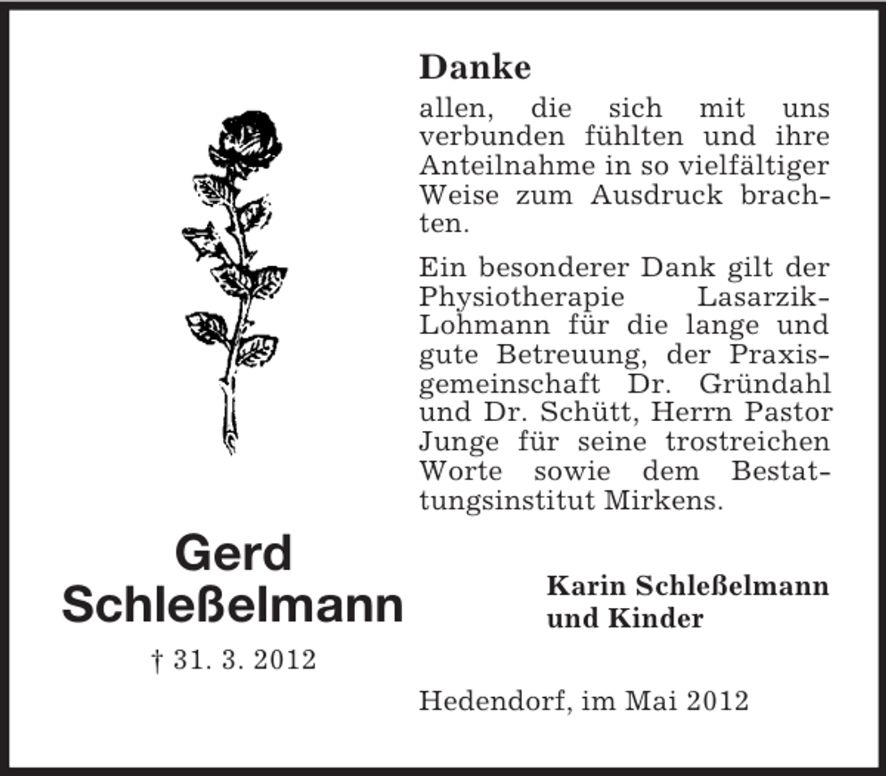 <p>Danke<br />allen, die sich mit uns<br />verbunden fühlten und ihre<br />Anteilnahme in so vielfältiger<br />Weise zum Ausdruck brachten.<br />Ein besonderer Dank gilt der<br />Physiotherapie<br />LasarzikLohmann für die lange und<br />gute Betreuung, der Praxisgemeinschaft Dr. Gründahl<br />und Dr. Schütt, Herrn Pastor<br />Junge für seine trostreichen<br />Worte sowie dem Bestattungsinstitut Mirkens.</p><p>Gerd<br />Schleßelmann</p><p>Karin Schleßelmann<br />und Kinder</p><p>† 31. 3. 2012<br />Hedendorf, im Mai 2012</p>